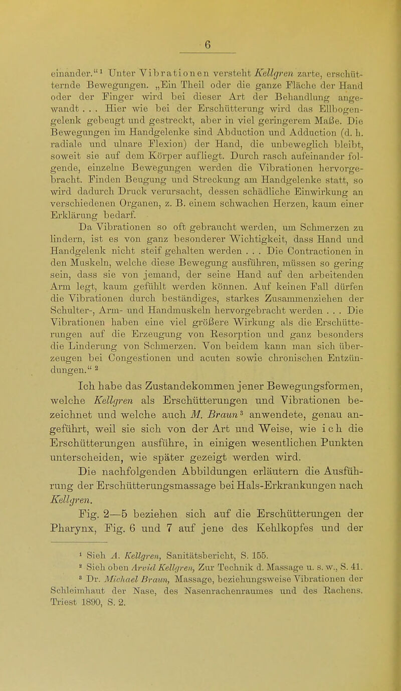 einander.^ Unter Vibrationen vevstalit K(ill{jren zarte, erschüt- ternde Bewegungen. „Ein Theil oder die ganze Fläche der Hand oder der Tinger wird bei dieser Art der Behandlung ange- wandt . . . Hier wie bei der Erschütterung wird das Ellbogen- gelenk gebeugt und gestreckt, aber in viel geringerem Maße. Die Bewegungen im Handgelenke sind Abduction und Adduction (d. h. radiale und ulnare Elexion) der Hand, die unbeweglich bleiljt, soweit sie auf dem Körper aufliegt. Durch rasch aufeinander fol- gende, einzelne Bewegungen werden die Vibrationen hervorge- braclit. Finden Beugung und Streckung am Handgelenke statt, so wird dadui-ch Druck verursacht, dessen schädliclie Einwirkung an verschiedenen Organen, z. B. einem schwachen Herzen, kaum einer Erklärung bedarf. Da Vibrationen so oft gebraucht werden, um Schmerzen zu lindern, ist es von ganz besonderer Wichtigkeit, dass Hand und Handgelenk nicht steif gehalten werden . . . Die Contractionen in den Muskeln, welche diese Bewegung ausführen, müssen so gering sein, dass sie von jemand, der seine Hand auf den arbeitenden Arm legt, kaum gefühlt werden können. Auf keinen Fall dürfen die Vibrationen durch beständiges, starkes Zusammenziehen der Schulter-, Ann- nnd Handmuskeln hervorgebracht werden . . . Die Vibrationen haben eine viel größere Wirkung als die Erschütte- rimgen auf die Erzeugung von Resorption iind ganz besonders die Linderung von Schmerzen. Von beidem kann man sich über- zeugen bei Congestionen und acuten sowie chi'onisclien Entzün- dungen. 2 Ich habe das Zustandekommen jener Bewegungsformen, welche Kellgren als Erschütterungen und Vibrationen be- zeichnet und welche auch M. Braun ^ anwendete, genau an- geführt, weil sie sich von der Art und Weise, wie ich die Erschütterungen ausführe, in einigen wesentlichen Punkten unterscheiden, wie später gezeigt werden wird. Die nachfolgenden Abbildungen erläutern die Ausfüh- rung der Erschütterungsmassage bei Hals-Erkrankungen nach Kellyren. Fig. 2—5 beziehen sich auf die Erschütterungen der Pharynx, Fig. 6 und 7 auf jene des Kehlkopfes und der * Sieli A. Kellgren, Sanitätsbericlit, S. 155.  Sieh oben Ärvid KeWjren, Zur Technik d. Massage u. s. w., S. 41.  Dr. Michael Braun, Massage, beziehmigsweise Vibrationen der Schleimhaut der Nase, des Nasenrachem-aumes und des Rachens. Triest 1890, S. 2.