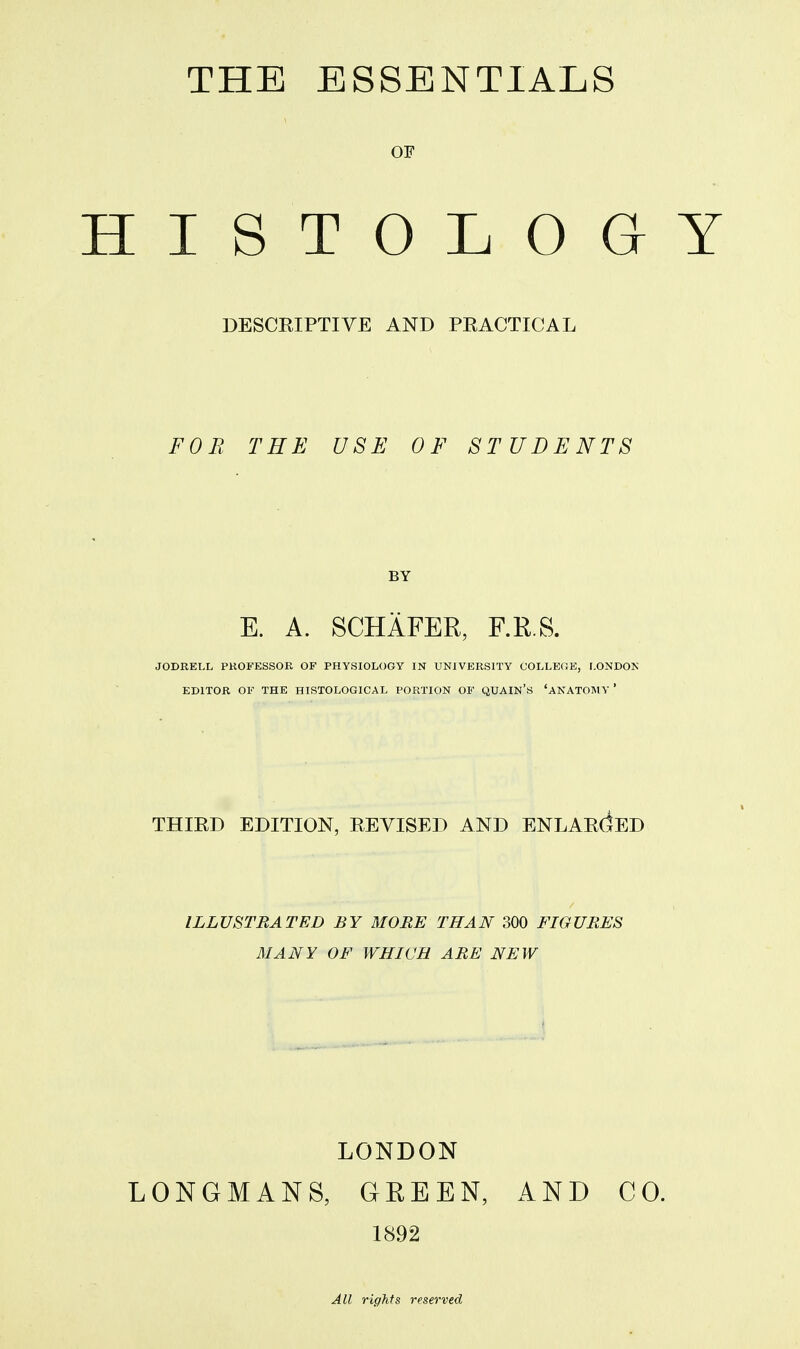 THE ESSENTIALS OF HISTOLOGY DESCRIPTIVE AND PRACTICAL FOR THE USE OF STUDENTS E. A. SCHAFER, F.R.S. JODRELL PROFESSOR OF PHYSIOLOGY IN UNIVERSITY COLLEGE, LONDON EDITOR OF THE HISTOLOGICAL PORTION OF QUAIN'S 'ANATOMY ' THIRD EDITION, REVISED AND ENLARGED ILLUSTRATED BY MORE THAN 300 FIGURES MANY OF WHICH ARE NEW LONDON LONGMANS, GREEN, AND CO. 1892 All rights reserved