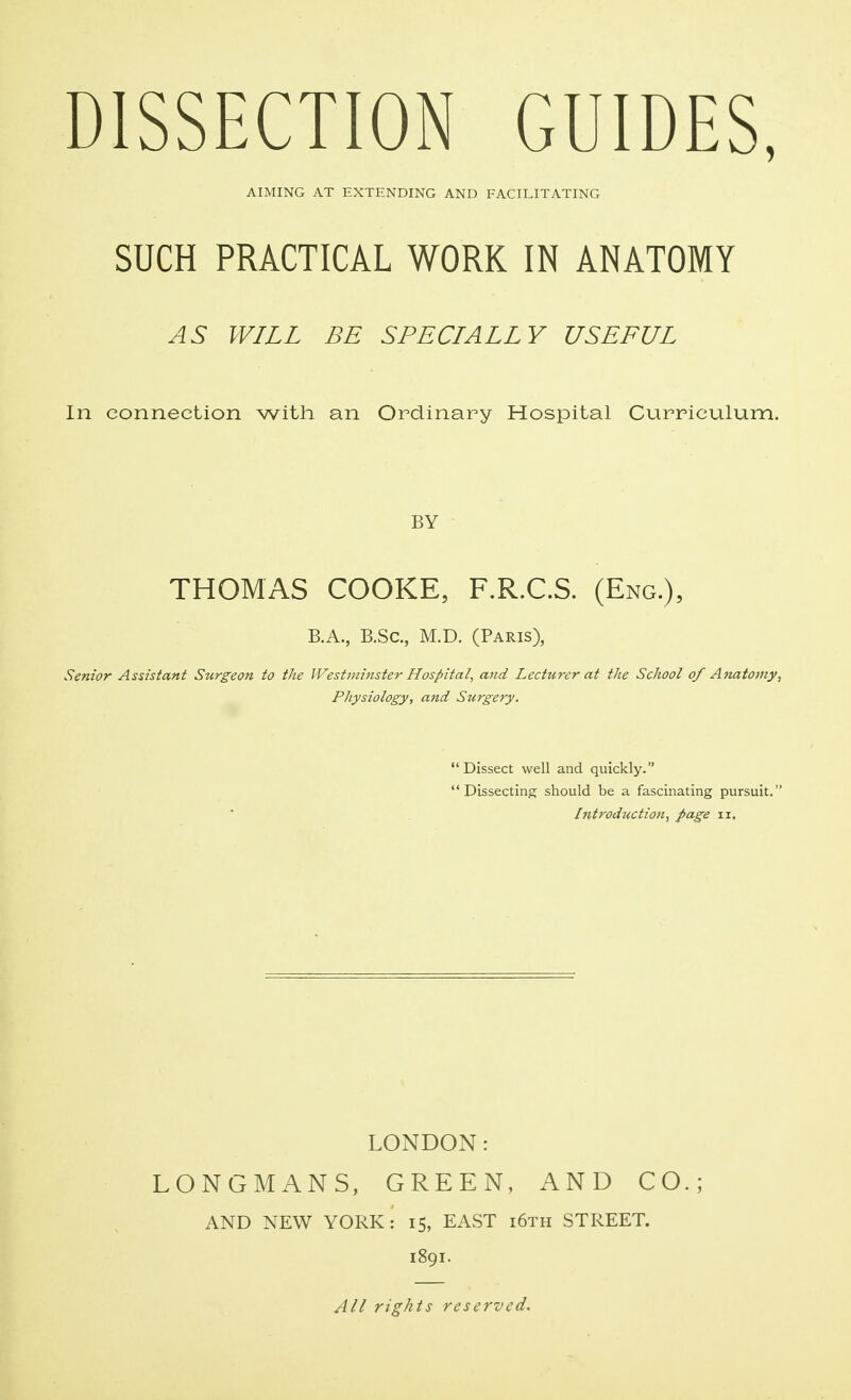 DISSECTION GUIDES, AIMING AT EXTENDING AND FACILITATING SUCH PRACTICAL WORK IN ANATOMY AS WILL BE SPECIALLY USEFUL In connection with an Ordinary Hospital Curriculum. BY THOMAS COOKE, F.R.C.S. (Eng.), B.A., B.Sc, M.D. (Paris), Senior Assistant Surgeon to the Westminster Hospital, and Lecturer at the School of Anatomy, Physiology, and Surgery. Dissect well and quickly. Dissecting should be a fascinating pursuit. Introduction, page ix. LONDON: LONGMANS, GREEN, AND CO.; AND NEW YORK: 15, EAST i6th STREET. 1891. All rights reserved.