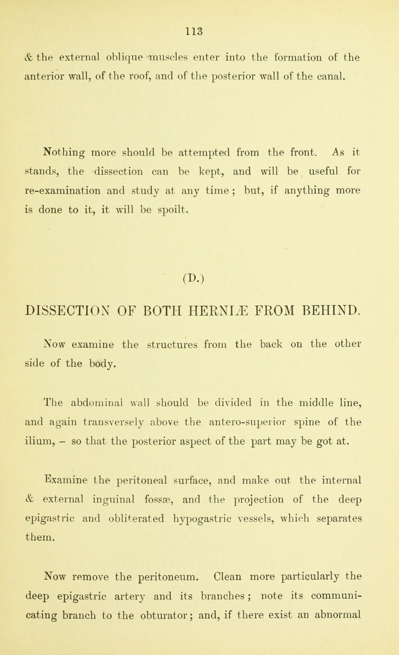 & the external oblique muscles enter into the formation of the anterior wall, of the roof, and of the posterior wall of the canal. Nothing more should be attempted from the front. As it stands, the dissection can be kept, and will be useful for re-examination and study at any time ; but, if anything more is done to it, it will be spoilt, (D.) DISSECTION OF BOTH HERNIiE FROM BEHIND. Now examine the structures from the back on the other side of the body. The abdominal wall should be divided in the middle line, and again transversely above the antero-superior spine of the ilium, - so that the posterior aspect of the part may be got at. Examine the peritoneal surface, and make out the internal & external inguinal fossae, and the projection of the deep epigastric and obliterated hypogastric vessels, which separates them. Now remove the peritoneum. Clean more particularly the deep epigastric artery and its branches; note its communi- cating branch to the obturator; and, if there exist an abnormal