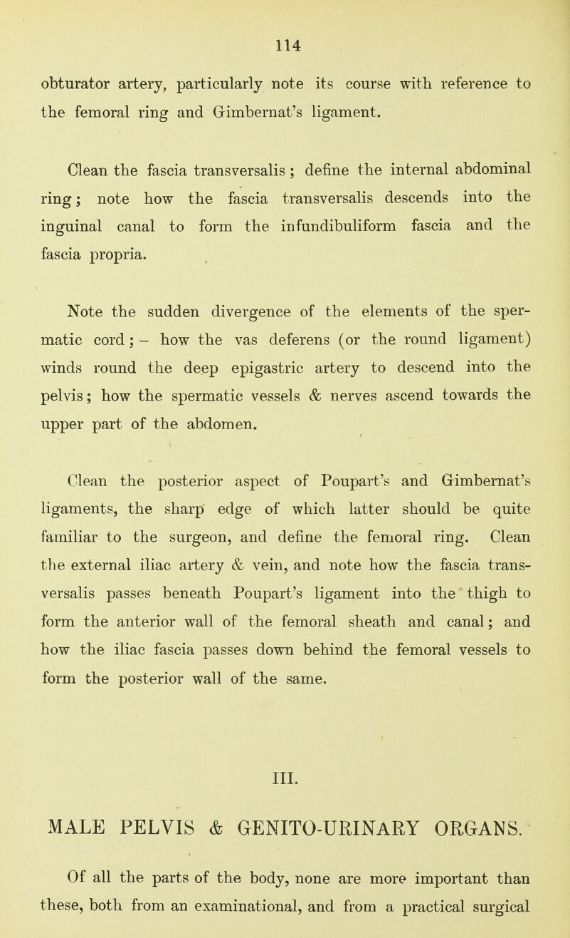 obturator artery, particularly note its course with reference to the femoral ring and GKmbernat's ligament. Clean the fascia transversalis; define the internal abdominal ring; note how the fascia transversalis descends into the inguinal canal to form the infundibuliform fascia and the fascia propria. Note the sudden divergence of the elements of the sper- matic cord; - how the vas deferens (or the round ligament) winds round the deep epigastric artery to descend into the pelvis; how the spermatic vessels & nerves ascend towards the upper part of the abdomen. Clean the posterior aspect of Poupart's and Gimbernat's ligaments, the sharp edge of which latter should be quite familiar to the surgeon, and define the femoral ring. Clean the external iliac artery & vein, and note how the fascia trans- versalis passes beneath Poupart's ligament into the thigh to form the anterior wall of the femoral sheath and canal; and how the iliac fascia passes down behind the femoral vessels to form the posterior wall of the same. III. MALE PELVIS & GENITO-URINARY ORGANS. Of all the parts of the body, none are more important than these, both from an examinational, and from a practical surgical