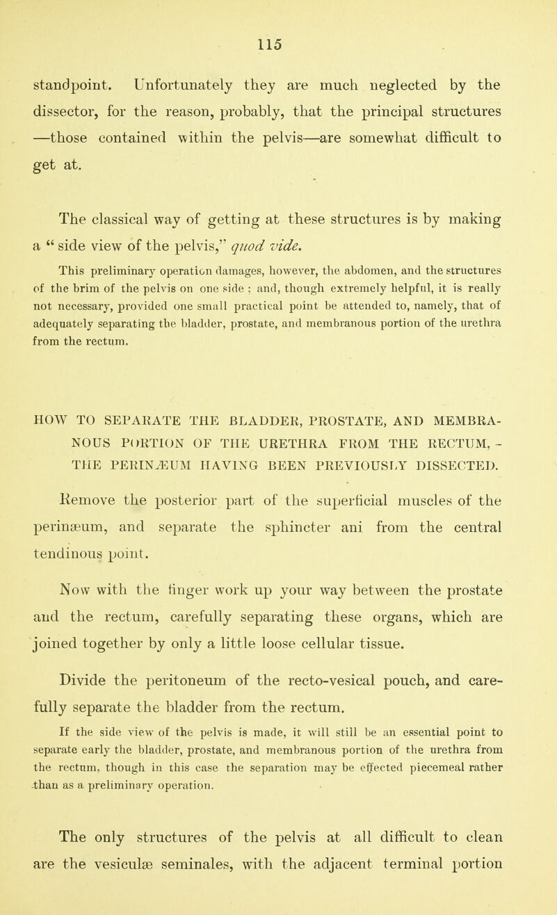 standpoint. Unfortunately they are much neglected by the dissector, for the reason, probably, that the principal structures —those contained within the pelvis—are somewhat difficult to get at. The classical way of getting at these structures is by making a side view of the pelvis, quod vide. This preliminary operation damages, however, the abdomen, and the structures of the brim of the pelvis on one side ; and, though extremely helpful, it is really not necessary, provided one small practical point be attended to, namely, that of adequately separating the bladder, prostate, and membranous portion of the urethra from the rectum. HOW TO SEPARATE THE BLADDER, PROSTATE, AND MEMBRA- NOUS PORTION OF THE URETHRA FROM THE RECTUM, - THE PERINEUM HAVING BEEN PREVIOUSLY DISSECTED. Kemove the posterior part of the superficial muscles of the perinasum, and separate the sphincter ani from the central tendinous point. Now with the linger work up your way between the prostate and the rectum, carefully separating these organs, which are joined together by only a little loose cellular tissue. Divide the peritoneum of the recto-vesical pouch, and care- fully separate the bladder from the rectum. If the side view of the pelvis is made, it will still be an essential point to separate early the bladder, prostate, and membranous portion of the urethra from the rectum, though in this case the separation may be effected piecemeal rather than as a preliminary operation. The only structures of the pelvis at all difficult to clean are the vesiculse seminales, with the adjacent terminal portion