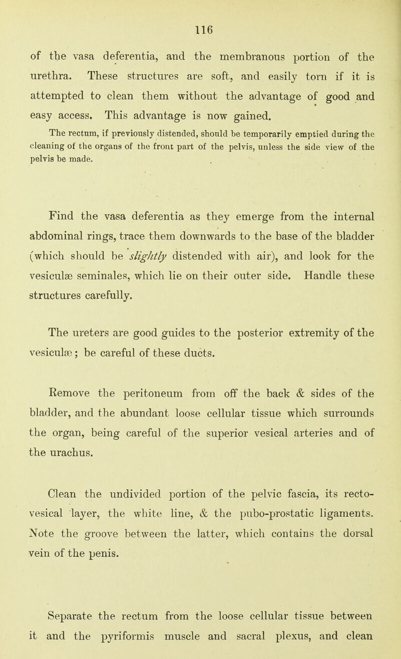 of the vasa deferentia, and the membranous portion of the urethra. These structures are soft, and easily torn if it is attempted to clean them without the advantage of good and easy access. This advantage is now gained. The rectum, if previously distended, should be temporarily emptied during the cleaning of the organs of the front part of the pelvis, unless the side view of the pelvis be made. Find the vasa deferentia as they emerge from the internal abdominal rings, trace them downwards to the base of the bladder (which should be slightly distended with air), and look for the vesiculse seminales, which lie on their outer side. Handle these structures carefully. The ureters are good guides to the posterior extremity of the vesiculse; be careful of these ducts. Eemove the peritoneum from off the back & sides of the bladder, and the abundant loose cellular tissue which surrounds the organ, being careful of the superior vesical arteries and of the urachus. Clean the undivided portion of the pelvic fascia, its recto- vesical layer, the white line, & the pubo-prostatic ligaments. Note the groove between the latter, which contains the dorsal vein of the penis. Separate the rectum from the loose cellular tissue between it and the pyriformis muscle and sacral plexus, and clean