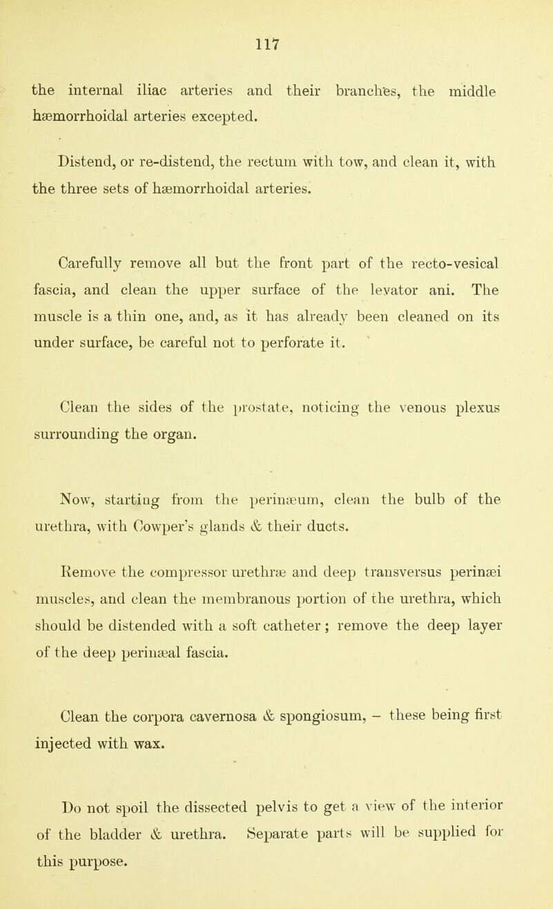 the internal iliac arteries and their branches, the middle hemorrhoidal arteries excepted. Distend, or re-distend, the rectum with tow, and clean it, with the three sets of hemorrhoidal arteries. Carefully remove all but the front part of the recto-vesical fascia, and clean the upper surface of the levator ani. The muscle is a thin one, and, as it has already been cleaned on its under surface, be careful not to perforate it. Clean the sides of the prostate, noticing the venous plexus surrounding the organ. Now, starting from the perineum, clean the bulb of the urethra, with Cowper's glands & their ducts. Remove the compressor urethras and deep transversus perinei muscles, and clean the membranous portion of the urethra, which should be distended with a soft catheter; remove the deep layer of the deep perineal fascia. Clean the corpora cavernosa & spongiosum, - these being first injected with wax. Do not spoil the dissected pelvis to get a view of the interior of the bladder & urethra. Separate parts will be supplied for this purpose.
