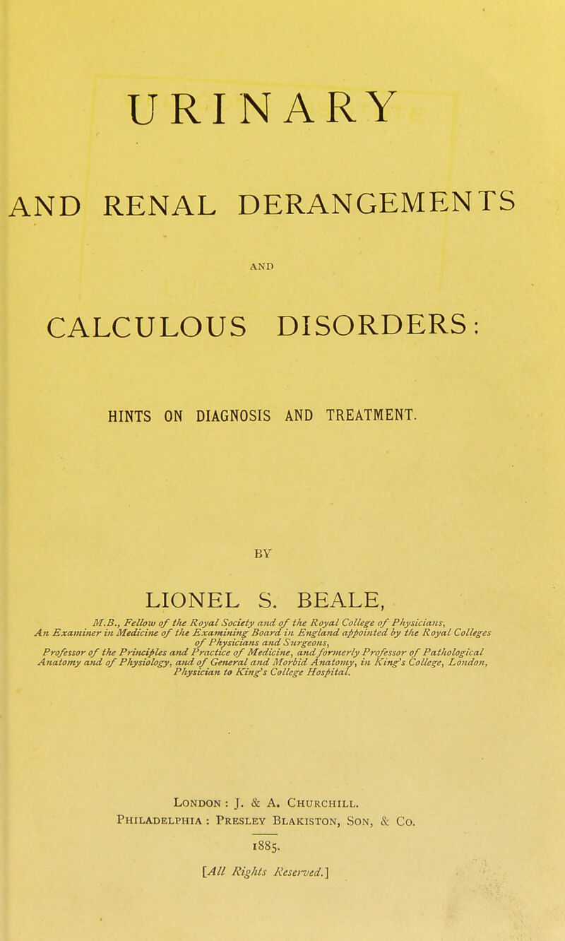 URINARY AND RENAL DERANGEMENTS AND CALCULOUS DISORDERS: HINTS ON DIAGNOSIS AND TREATMENT. BY LIONEL S. BEALE, M.B., Fellow of ilie Royal Society and of the Royal College of Physicians, An Examiner i?i Medicine of the Examining Board in England afpoititcd by the Royal Colleges of Physicians and Surgeons, Professor of t/te Principles and Practice of Medicine, and formerly Professor of Pathological Anatomy and of Physiology, and of General and Morbid Anatomy, in King's College, London, Physician to King's College Hospital. London : J. & A. Churchill. Philadelphia : Presley Blakiston, Son, & Co. 1885. [All Rights Reserved,^