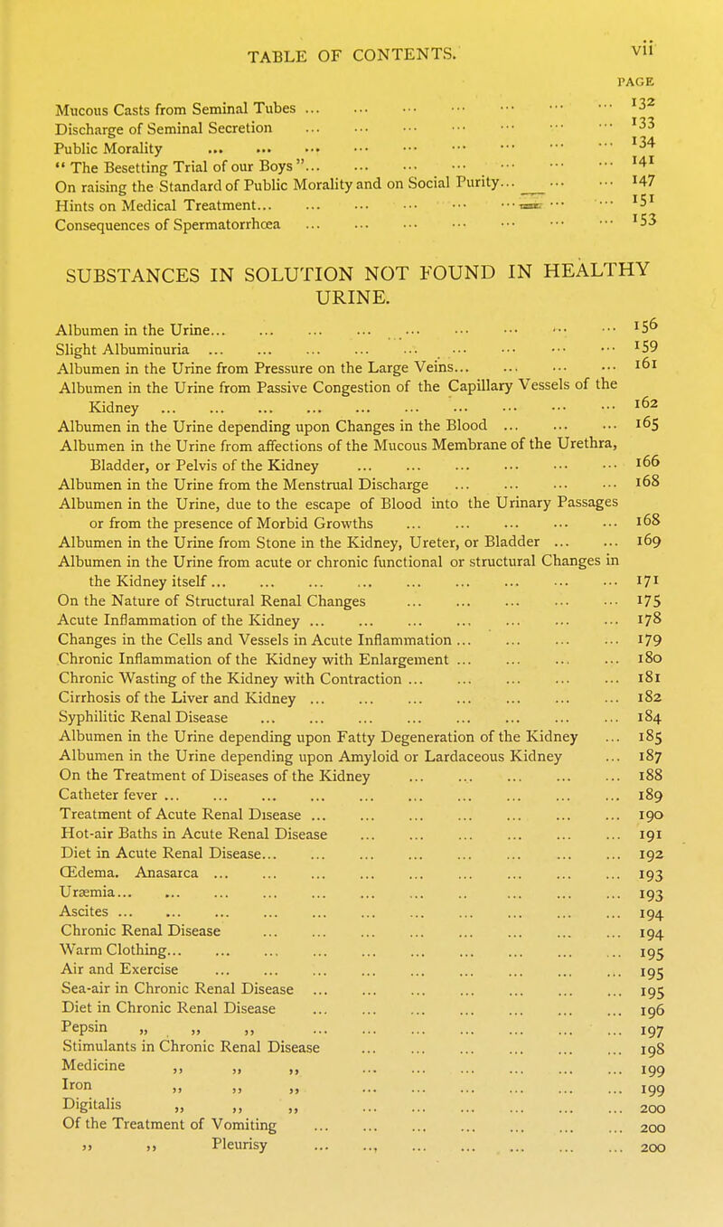 PAGE Mucous Casts from Seminal Tubes '32 Discharge of Seminal Secretion '33 Public Morality  The Besetting Trial of our Boys  On raising the Standard of Public Morality and on Social Purity I47 Hints on Medical Treatment taac ••• •■• -5 Consequences of Spermatorrhoea '53 SUBSTANCES IN SOLUTION NOT FOUND IN HEALTHY URINE. Albumen in the Urine '5^ Slight Albuminuria '59 Albumen in the Urine from Pressure on the Large Veins i6i Albumen in the Urine from Passive Congestion of the Capillary Vessels of the Kidney 162 Albumen in the Urine depending upon Changes in the Blood 165 Albumen in the Urine from affections of the Mucous Membrane of the Urethra, Bladder, or Pelvis of the Kidney 166 Albumen in the Urine from the Menstrual Discharge 168 Albumen in the Urine, due to the escape of Blood into the Urinary Passages or from the presence of Morbid Growths ... ... ... ••• ••• 168 Albumen in the Urine from Stone in the Kidney, Ureter, or Bladder ... ... 169 Albumen in the Urine from acute or chronic functional or structural Changes in the Kidney itself 171 On the Nature of Structural Renal Changes 175 Acute Inflammation of the Kidney ... ... ... ... ... ... ••• 178 Changes in the Cells and Vessels in Acute Inflammation I79 Chronic Inflammation of the Kidney with Enlargement 180 Chronic Wasting of the Kidney with Contraction 181 Cirrhosis of the Liver and Kidney ... ... ... ... ... ... ■•• 182 Syphilitic Renal Disease 184 Albumen in the Urine depending upon Fatty Degeneration of the Kidney ... 185 Albumen in the Urine depending upon Amyloid or Lardaceous Kidney ... 187 On the Treatment of Diseases of the Kidney 188 Catheter fever ... ... ... ... ... ... ... ... ... ... 189 Treatment of Acute Renal Disease 190 Hot-air Baths in Acute Renal Disease ... ... ... ... ... ... 191 Diet in Acute Renal Disease... ... ... ... ... ... ... ... 192 Qidema. Anasarca ... ... ... ... ... ... ... ... ... 193 Uraemia 193 Ascites ... ... ... ... ... ... ... ... ... 194 Chronic Renal Disease ... ... ... ... ... ... ... ... 194 Warm Clothing... ... ... ... ... ... ... ... ... .. 195 Air and Exercise ... ... ... ... ... ... ... ... ... 195 Sea-air in Chronic Renal Disease 195 Diet in Chronic Renal Disease ... ... ... ... ... ... ... 196 Pepsin „ „ ,, 197 Stimulants in Chronic Renal Disease igS Medicine ,, „ ,, 199 Il^On ,, ,, igg Digitalis „ ,, „ 200 Of the Treatment of Vomiting 200 » J. Pleurisy , 200