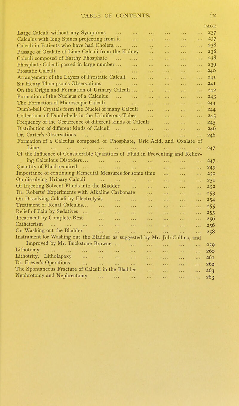 PAGE Large Calculi without any Symptoms 237 Calculus with long Spines projecting from it 237 Calculi in Patients who have had Cholera 238 Passage of Oxalate of Lime Calculi from the Kidney 238 Calculi composed of Earthy Phosphate 238 Phosphate Calculi passed in large number 239 Prostatic Calculi 240 Arrangement of the Layers of Prostatic Calculi ... ... ... ... ... 241 Sir Henry Thompson's Observations ... ... ... ... ... ... 241 On the Origin and Formation of Urinary Calculi ... ... ... ... ... 242 Formation of the Nucleus of a Calculus ... ... ... ... ... ... 243 The Formation of Microscopic Calculi ... ... ... ... ... ... 244 Dumb-bell Crystals form the Nuclei of many Calculi ... ... ... ... 244 Collections of Dumb-bells in the Uriniferous Tubes 245 Frequency of the Occurrence of different kinds of Calculi ... ... ... 245 Distribution of different kinds of Calculi ... ... ... ... ... ... 246 Dr. Carter's Observations ... ... ... ... ... ... ... ... 246 Formation of a Calculus composed of Phosphate, Uric Acid, and Oxalate of Lime ... ... ... ... ... ... ... ... ... ... 247 Of the Influence of Considerable Quantities of Fluid in Preventing and Reliev- ing Calculous Disorders ... ... ... ... ... ... ... ... 247 Quantity of Fluid required ... ... ... ... ... ... ... ... 249 Importance of continuing Remedial Measures for some time ... ... ... 250 On dissolving Urinary Calculi ... ... ... ... ... ... ... 251 Of Injecting Solvent Fluids into the Bladder 252 Dr. Roberts' Experiments with Alkaline Carbonate ... ... ... ... 253 On Dissolving Calculi by Electrolysis ... ... ... ... ... ... 254 Treatment of Renal Calculus... ... ... ... ... ... ... ... 255 Relief of Pain by Sedatives ... ... ... ... ... ... ... ... 255 Treatment by Complete Rest ... ... ... ... ... ... ... 256 Catheterism ... ... ... ... ... ... ... ... ... ... 256 On Washing out the Bladder ... ... ... ... ... ... ... 258 Instrument for Washing out the Bladder as suggested by Mr. Job Collins, and Improved by Mr. Buckstone Browne 259 Lithotomy ... ... ... ... ... ... ... ... ... ... 260 Lithotrity. Litholapaxy ... ... ... ... ... ... ... ... 261 Dr. Freyer's Operations 262 The Spontaneous Fracture of Calculi in the Bladder 263 Nephrotoiny and Nephrectomy 263