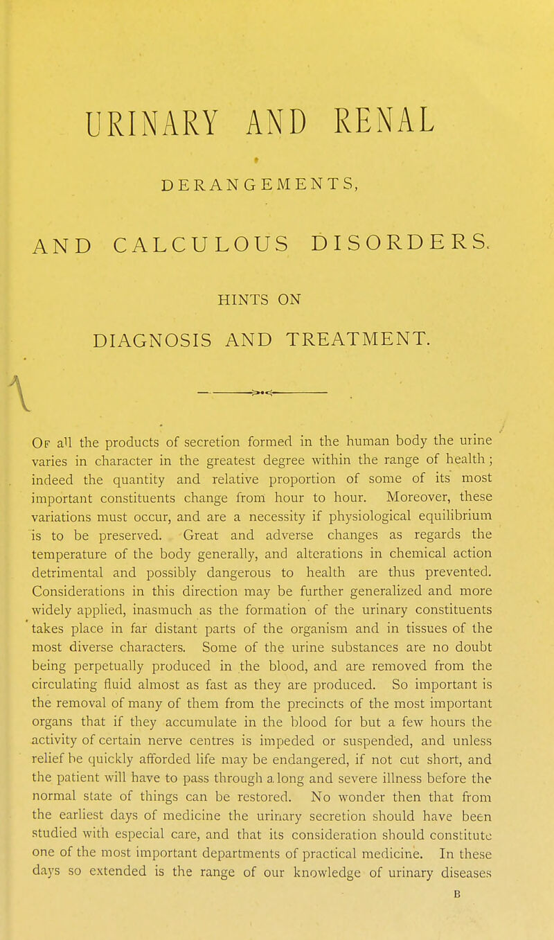 URINARY AND RENAL » DERANGEMENTS, AND CALCULOUS DISORDERS. Of all the products of secretion formed in the human body the urine varies in character in the greatest degree within the range of health ; indeed the quantity and relative proportion of some of its most important constituents change from hour to hour. Moreover, these variations must occur, and are a necessity if physiological equilibrium is to be preserved. Great and adverse changes as regards the temperature of the body generally, and alterations in chemical action detrimental and possibly dangerous to health are thus prevented. Considerations in this direction may be further generalized and more widely applied, inasmuch as the formation of the urinary constituents takes place in far distant parts of the organism and in tissues of the most diverse characters. Some of the urine substances are no doubt being perpetually produced in the blood, and are removed from the circulating fluid almost as fast as they are produced. So important is the removal of many of them from the precincts of the most important organs that if they accumulate in the blood for but a few hours the activity of certain nerve centres is impeded or suspended, and unless relief be quickly afforded life may be endangered, if not cut short, and the patient will have to pass through a long and severe illness before the normal slate of things can be restored. No wonder then that from the earliest days of medicine the urinary secretion should have been studied with especial care, and that its consideration should constitute one of the most important departments of practical medicine. In these days so extended is the range of our knowledge of urinary diseases HINTS ON DIAGNOSIS AND TREATMENT. B
