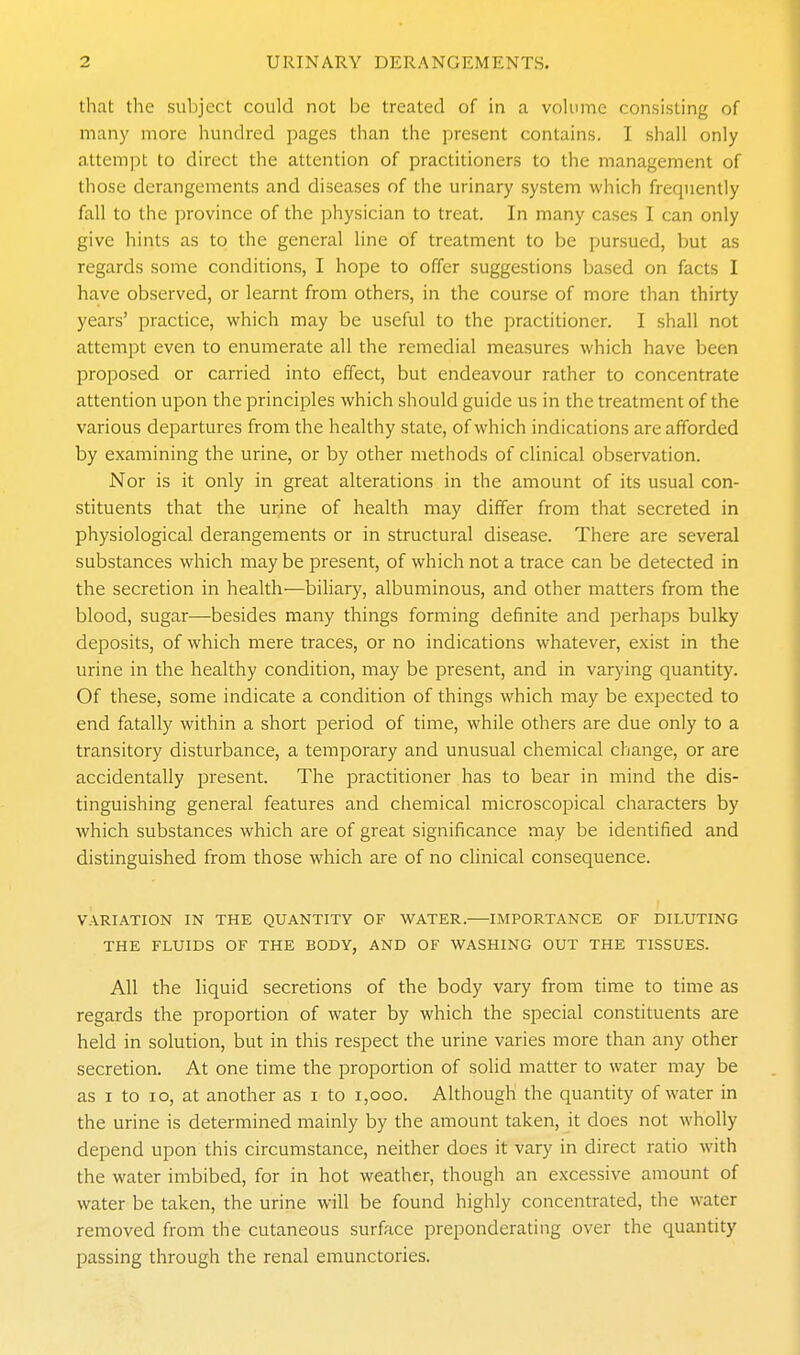 that the subject could not be treated of in a volume consisting of many more hundred pages than the present contains. I shall only attempt to direct the attention of practitioners to the management of those derangements and diseases of the urinary system which frequently fall to the province of the physician to treat. In many cases I can only give hints as to the general line of treatment to be pursued, but as regards some conditions, I hope to offer suggestions based on facts I have observed, or learnt from others, in the course of more than thirty years' practice, which may be useful to the practitioner. I shall not attempt even to enumerate all the remedial measures which have been proposed or carried into effect, but endeavour rather to concentrate attention upon the principles which should guide us in the treatment of the various departures from the healthy state, of which indications are afforded by examining the urine, or by other methods of clinical observation. Nor is it only in great alterations in the amount of its usual con- stituents that the urine of health may differ from that secreted in physiological derangements or in structural disease. There are several substances which may be present, of which not a trace can be detected in the secretion in health—biliary, albuminous, and other matters from the blood, sugar—besides many things forming definite and perhaps bulky deposits, of which mere traces, or no indications whatever, exist in the urine in the healthy condition, may be present, and in varying quantity. Of these, some indicate a condition of things which may be expected to end fatally within a short period of time, while others are due only to a transitory disturbance, a temporary and unusual chemical change, or are accidentally present. The practitioner has to bear in mind the dis- tinguishing general features and chemical microscopical characters by which substances which are of great significance may be identified and distinguished from those which are of no clinical consequence. VARIATION IN THE QUANTITY OF WATER. IMPORTANCE OF DILUTING THE FLUIDS OF THE BODY, AND OF WASHING OUT THE TISSUES. All the liquid secretions of the body vary from time to time as regards the proportion of water by which the special constituents are held in solution, but in this respect the urine varies more than any other secretion. At one time the proportion of solid matter to water may be as I to lo, at another as i to i,ooo. Although the quantity of water in the urine is determined mainly by the amount taken, it does not wholly depend upon this circumstance, neither does it vary in direct ratio with the water imbibed, for in hot weather, though an excessive amount of water be taken, the urine will be found highly concentrated, the water removed from the cutaneous surface preponderating over the quantity passing through the renal emunctories.