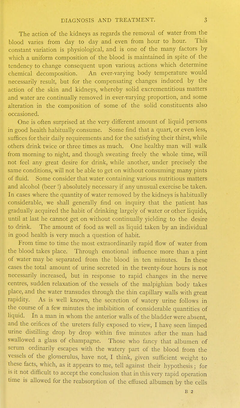 The action of the kidneys as regards the removal of water from the blood varies from day to day and even from hour to hour. This constant variation is physiological, and is one of the many factors by which a uniform composition of the blood is maintained in spite of the tendency to change consequent upon various actions which determine chemical decomposition. An ever-varying body temperature would necessarily result, but for the compensating changes induced by the action of the skin and kidneys, whereby solid excrementitious matters and water are continually removed in ever-varying proportion, and some alteration in the composition of some of the solid constituents also occasioned. One is often surprised at the very different amount of liquid persons in good health habitually consume. Some find that a quart, or even less, suffices for their daily requirements and for the satisfying their thirst, while others drink twice or three times as much. One healthy man will walk from morning to night, and though sweating freely the whole time, will not feel any great desire for drink, while another, under precisely the same conditions, will not be able to get on without consuming many pints of fluid. Some consider that water containing various nutritious matters and alcohol (beer !) absolutely necessary if any unusual exercise be taken. In cases where the quantity of water removed by the kidneys is habitually considerable, we shall generally find on inquiry that the patient has gradually acquired the habit of drinking largely of water or other liquids, until at last he cannot get on without continually yielding to the desire to drink. The amount of food as well as liquid taken by an individual in good health is very much a question of habit. From time to time the most extraordinarily rapid flow of water from the blood takes place. Through emotional influence more than a pint of water may be separated from the blood in ten minutes. In these cases the total amount of urine secreted in the twenty-four hours is not necessarily increased, but in response to rapid changes in the nerve centres, sudden relaxation of the vessels of the malpighian body takes place, and the water transudes through the thin capillary walls with great rapidity. As is well known, the secretion of watery urine follows in the course of a few minutes the imbibition of considerable quantities of liquid. In a man in whom the anterior walls of the bladder were absent, and the orifices of the ureters fully exposed to view, I have seen limped urine distilling drop by drop within five minutes after the man had swallowed a glass of champagne. Those who fancy that albumen of serum ordinarily escapes with the watery part of the blood from the vessels of the glomerulus, have not, I think, given sufficient weight to these facts, which, as it appears to me, tell against their hypothesis; for IS it not difficult to accept the conclusion that in this very rapid operation time is allowed for the reabsorption of the effused albumen by the cells B 2