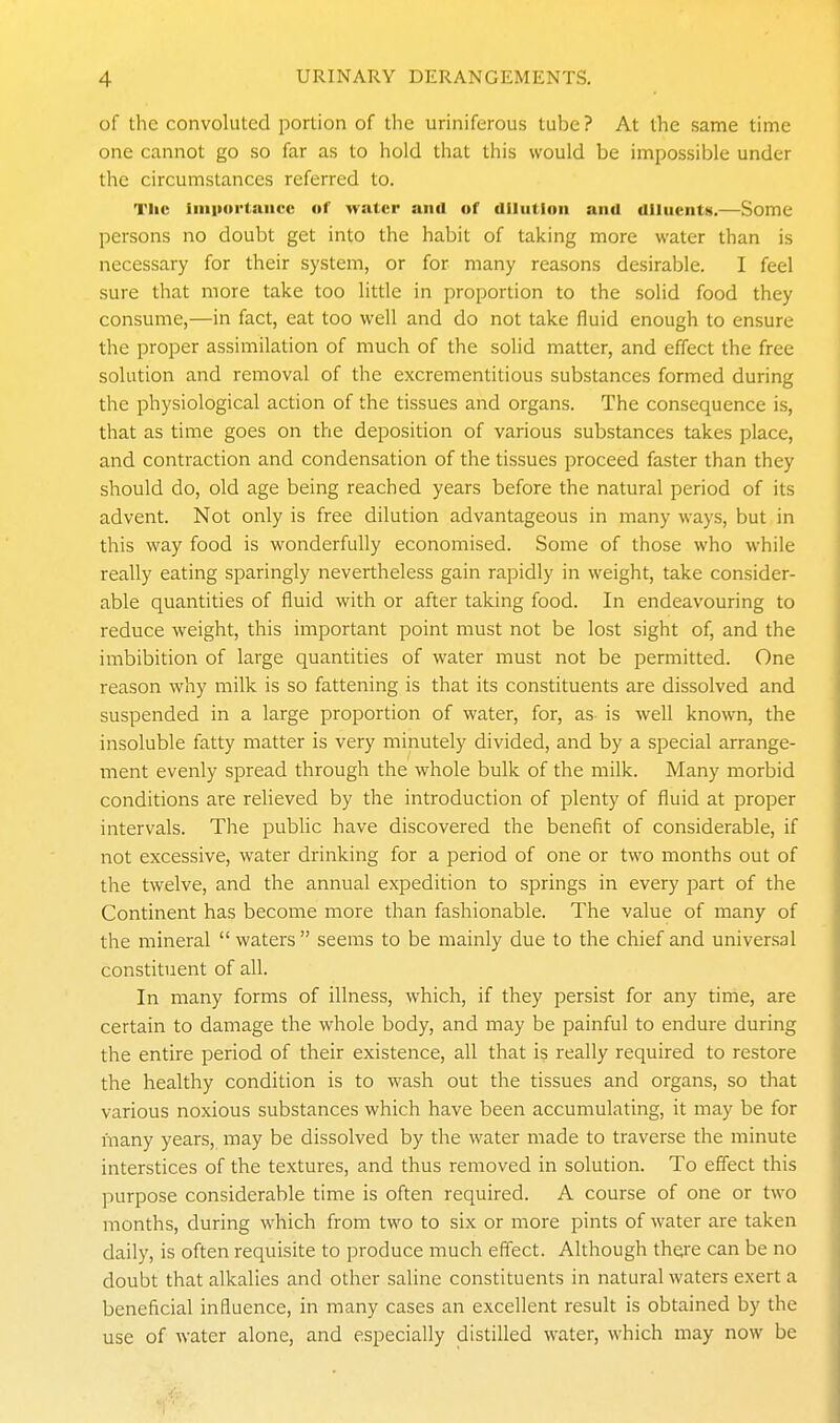 of the convoluted portion of the uriniferous tube? At the same time one cannot go so far as to hold that this would be impossible under the circumstances referred to. The liiiporlaiicc of water and of dilution and dlluentx.—Some persons no doubt get into the habit of taking more water than is necessary for their system, or for many reasons desirable. I feel sure that more take too litde in proportion to the solid food they consume,—in fact, eat too well and do not take fluid enough to ensure the proper assimilation of much of the solid matter, and effect the free solution and removal of the excrementitious substances formed during the physiological action of the tissues and organs. The consequence is, that as time goes on the deposition of various substances takes place, and contraction and condensation of the tissues proceed faster than they should do, old age being reached years before the natural period of its advent. Not only is free dilution advantageous in many ways, but in this way food is wonderfully economised. Some of those who while really eating sparingly nevertheless gain rapidly in weight, take consider- able quantities of fluid with or after taking food. In endeavouring to reduce weight, this important point must not be lost sight of, and the imbibition of large quantities of water must not be permitted. One reason why milk is so fattening is that its constituents are dissolved and suspended in a large proportion of water, for, as is well known, the insoluble fatty matter is very minutely divided, and by a special arrange- ment evenly spread through the whole bulk of the milk. Many morbid conditions are relieved by the introduction of plenty of fluid at proper intervals. The public have discovered the benefit of considerable, if not excessive, water drinking for a period of one or two months out of the twelve, and the annual expedition to springs in every part of the Continent has become more than fashionable. The value of many of the mineral  waters  seems to be mainly due to the chief and universal constituent of all. In many forms of illness, which, if they persist for any time, are certain to damage the whole body, and may be painful to endure during the entire period of their existence, all that is really required to restore the healthy condition is to wash out the tissues and organs, so that various noxious substances which have been accumulating, it may be for many years, may be dissolved by the water made to traverse the minute interstices of the textures, and thus removed in solution. To efiect this purpose considerable time is often required. A course of one or two months, during which from two to six or more pints of water are taken daily, is often requisite to produce much effect. Although there can be no doubt that alkalies and other saline constituents in natural waters exert a beneficial influence, in many cases an excellent result is obtained by the use of water alone, and especially distilled water, which may now be