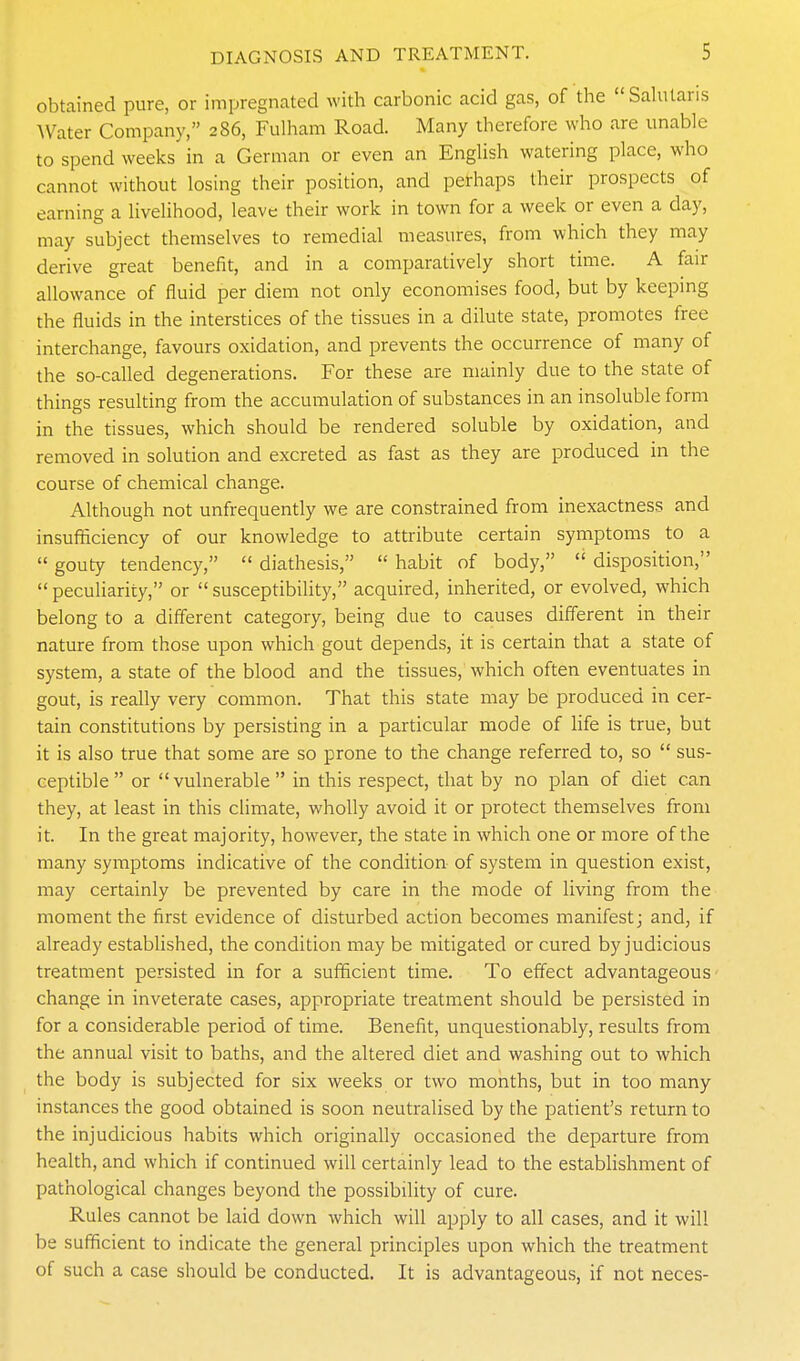 obtained pure, or impregnated with carbonic acid gas, of the Sahitaris AVater Company, 286, Fulham Road. Many therefore who are unable to spend weeks in a German or even an EngUsh watering place, who cannot without losing their position, and perhaps their prospects of earning a livelihood, leave their work in town for a week or even a day, may subject themselves to remedial measures, from which they may derive great benefit, and in a comparatively short time. A fair allowance of fluid per diem not only economises food, but by keepmg the fluids in the interstices of the tissues in a dilute state, promotes free interchange, favours oxidation, and prevents the occurrence of many of the so-called degenerations. For these are mainly due to the state of things resulting from the accumulation of substances in an insoluble form in the tissues, which should be rendered soluble by oxidation, and removed in solution and excreted as fast as they are produced in the course of chemical change. Although not unfrequently we are constrained from inexactness and insufiiciency of our knowledge to attribute certain symptoms to a  gouty tendency,  diathesis,  habit of body,  disposition, peculiarity, or susceptibiUty, acquired, inherited, or evolved, which belong to a diff'erent category, being due to causes different in their nature from those upon which gout depends, it is certain that a state of system, a state of the blood and the tissues, which often eventuates in gout, is really very common. That this state may be produced in cer- tain constitutions by persisting in a particular mode of life is true, but it is also true that some are so prone to the change referred to, so  sus- ceptible or vulnerable in this respect, that by no plan of diet can they, at least in this climate, wholly avoid it or protect themselves from it. In the great majority, however, the state in which one or more of the many symptoms indicative of the condition of system in question exist, may certainly be prevented by care in the mode of living from the moment the first evidence of disturbed action becomes manifest j and, if already established, the condition may be mitigated or cured by judicious treatment persisted in for a sufficient time. To effect advantageous- change in inveterate cases, appropriate treatm^ent should be persisted in for a considerable period of time. Benefit, unquestionably, results from the annual visit to baths, and the altered diet and washing out to which the body is subjected for six weeks or two months, but in too many instances the good obtained is soon neutralised by the patient's return to the injudicious habits which originally occasioned the departure from health, and which if continued will certainly lead to the establishment of pathological changes beyond the possibility of cure. Rules cannot be laid down which will apply to all cases, and it will be sufficient to indicate the general principles upon which the treatment of such a case should be conducted. It is advantageous, if not neces-