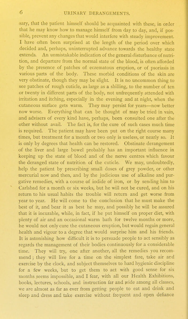 sary, that the patient himself should be acquainted with these, in order that he may know how to manage himself from day to day, and, if pos- sible, prevent any changes that would interfere with steady improvement. I have often been surprised at the length of the period over which decided and, perhaps, uninterrupted advance towards the healthy state extends. An unmistakable indication of the general disturbance of nutri- tion, and departure from the normal state of the blood, is often afforded by the presence of patches of eczematous eruption, or of psoriasis in various parts of the body. These morbid conditions of the skin are very obstinate, though they may be slight. It is no uncommon thing to see patches of rough cuticle, as large as a shilling, to the number of ten or twenty in different parts of the body, not unfrequently attended with irritation and itching, especially in the evening and at night, when the cutaneous surface gets warm. They may persist for years—now better now worse. Everything that can be thought of may be tried in vain, and advisers of every kind have, perhaps, been consulted one after the other without avail. The fact is, for the cure of such cases much time is required. The patient may have been put on the right course many times, but treatment for a month or two only is useless, or nearly so. It is only by degrees that health can be restored. Obstinate derangement of the liver and large bowel probably has an important influence in keeping up the state of blood and of the nerve centres which favour the deranged state of nutrition of the cuticle. We may, undoubtedly, help the patient by prescribing small doses of grey powder, or other mercurial now and then, and by the judicious use of alkaline and pur- gative remedies, with a course of iodide of iron, or by sending him to Carlsbad for a month or six weeks, but he will not be cured, and on his return to his usual habits the trouble will return and get worse from year to year. He will come to the conclusion that he must make the best of it, and bear it as best he may, and possibly he will be assured that it is incurable, while, in fact, if he put himself on proper diet, with plenty of air and an occasional warm bath for twelve months or more, he would not only cure the cutaneous eruption, but would regain general health and vigour to a degree that would surprise him and his friends. It is astonishing how difficult it is to persuade people to act sensibly as regards the management of their bodies continuously for a considerable time. They will try, one after another, all the remedies you recom- mend ; they will live for a time on the simplest fare, take air ard exercise by the clock, and subject themselves to hard hygienic discipline for a few weeks, but to get them to act with good sense for six months seems impossible, and I fear, with all our Health Exhibitions, books, lectures, schools, and instruction far and jvide among all classes, we are almost as far as ever from getting people to eat and drink and sleep and dress and take exercise without frequent and open defiance