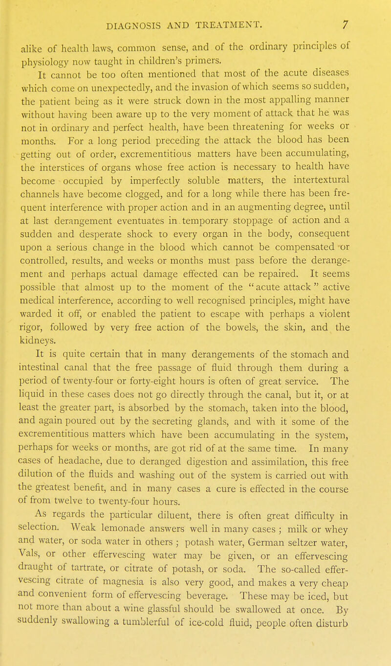 alike of health laws, common sense, and of the ordinary principles of physiology now taught in children's primers. It cannot be too often mentioned that most of the acute diseases which come on unexpectedly, and the invasion of which seems so sudden, the patient being as it were struck down in the most appalling manner without having been aware up to the very moment of attack that he was not in ordinary and perfect health, have been threatening for weeks or months. For a long period preceding the attack the blood has been getting out of order, excrementitious matters have been accumulating, the interstices of organs whose free action is necessary to health have become occupied by imperfectly soluble matters, the intertextural channels have become clogged, and for a long while there has been fre- quent interference with proper action and in an augmenting degree, until at last derangement eventuates in temporary stoppage of action and a sudden and desperate shock to every organ in the body, consequent upon a serious change in the blood which cannot be compensated or controlled, results, and weeks or months must pass before the derange- ment and perhaps actual damage effected can be repaired. It seems possible that almost up to the moment of the  acute attack  active medical interference, according to well recognised principles, might have warded it off, or enabled the patient to escape with perhaps a violent rigor, followed by very free action of the bowels, the skin, and the kidneys. It is quite certain that in many derangements of the stomach and intestinal canal that the free passage of fluid through them during a period of twenty-four or forty-eight hours is often of great service. The liquid in these cases does not go directly through the canal, but it, or at least the greater part, is absorbed by the stomach, taken into the blood, and again poured out by the secreting glands, and with it some of the excrementitious matters which have been accumulating in the system, perhaps for weeks or months, are got rid of at the same time. In many cases of headache, due to deranged digestion and assimilation, this free dilution of the fluids and washing out of the system is carried out with the greatest benefit, and in many cases a cure is effected in the course of from twelve to twenty-four hours. As regards the particular diluent, there is often great difficulty in selection. Weak lemonade answers well in many cases ; milk or whey and water, or soda water in others ; potash water, German seltzer water, Vals, or other effervescing water may be given, or an effervescing draught of tartrate, or citrate of potash, or soda. The so-called efler- vescmg citrate of magnesia is also very good, and makes a very cheap and convenient form of effervescing beverage. These may be iced, but not more than about a wine glassful should be swallowed at once. By suddenly swallowing a tumblerful of ice-cold fluid, people often disturb