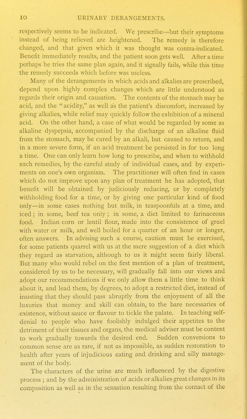 respectively seems to be indicated. We prescribe—but their symptoms instead of being relieved are heightened. The remedy is therefore changed, and that given which it was thought was contra-indicated. Benefit immediately results, and the patient soon gets well. After a time perhaps he tries the same plan again, and it signally fails, while this time the remedy succeeds which before was useless. Many of the derangements in which {icids and alkalies are prescribed, depend upon highly complex changes which are little understood as regards their origin and causation. The contents of the stomach may be acid, and the acidity, as well as the patient's discomfort, increased by giving alkalies, while relief may quickly follow the exhibition of a mineral acid. On the other hand, a case of what would be regarded by some as alkaline dyspepsia, accompanied by the discharge of an alkaline fluid from the stomach, may be cured by an alkali, but caused to return, and in a more severe form, if an acid treatment be persisted in for too long a time. One can only learn how long to prescribe, and when to withhold such remedies, by the careful study of individual cases, and by experi- ments on one's own organism. The practitioner will often find in cases which do not improve upon any plan of treatment he has adopted, that benefit will be obtained by judiciously reducing, or by completely withholding food for a time, or by giving one particular kind of food only—in some cases nothing but milk, in teaspoonfuls at a time, and iced; in some, beef tea only ; in some, a diet limited to farinaceous food. Indian corn or lentil flour, made into the consistence of gruel with water or milk, and well boiled for a quarter of an hour or longer, often answers. In advising such a course, caution must be exercised, for some patients quarrel with us at the mere suggestion of a diet which they regard as starvation, although to us it might seem fairly liberal. But many who would rebel on the first mention of a plan of treatment, considered by us to be necessary, will gradually fall into our views and adopt our recommendations if we only allow them a little time to think about it, and lead them, by degrees, to adopt a restricted diet, instead of insisting that they should pass abruptly from the enjoyment of all the luxuries that money and skill can obtain, to the bare necessaries of existence, without sauce or flavour to tickle the palate. In teaching self- denial to people who have foolishly indulged their appetites to the detriment of their tissues and organs, the medical adviser must be content to work gradually towards the desired end. Sudden conversions to common sense are as rare, if not as impossible, as sudden restoration to health after years of injudicious eating and drinking and silly manage- ment of the body. The characters of the urine are much influenced by the digestive process ; and by the administration of acids or alkalies great changes in its composition as well as in the sensation resulting from the contact of the