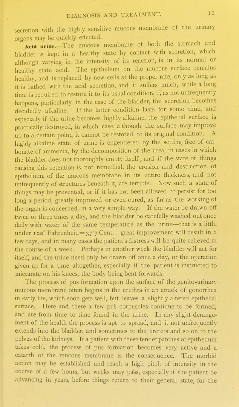 secretion with the highly sensitive mucous membrane of the urinary organs may be quickly effected. Acia urine.—The mucous membrane of both the stomach and bladder is kept in a healthy state by contact with secretion, which although varying in the intensity of its reaction, is in its normal or healthy state acid. The epithelium on the mucous surface remains healthy, and is replaced by new cells at the proper rate, only as long as it is bathed with the acid secretion, and it suffers much, while a long time is required to restore it to its usual condition, if, as not unfrequently happens, particularly in the case of the bladder, the secretion becomes decidedly alkaline. If the latter condition lasts for some time, and especially if the urine becomes highly alkaline, the epithelial surface is practically destroyed, in which case, although the surface may improve up to a certain point, it cannot be restored to its original condition. A highly alkaline state of urine is engendered by the setting free of car- bonate of ammonia, by the decomposition of the urea, in cases in which the bladder does not thoroughly empty itself; and if the state of things causing this retention is not remedied, the erosion and destruction of epithelium, of the mucous membrane in its entire thickness, and not unfrequently of structures beneath it, are terrible. Now such a state of things may be prevented, or if it has not been allowed to persist for too long a period, greatly improved or even cured, as far as the working of the organ is concerned, in a very simple way. If the water be drawn off twice or three times a day, and the bladder be carefully washed out once daily with water of the same temperature as the urine—that is a httle under ioo° Fahrenheit, = 377 Cent.—great improvement will result in a few days, and in many cases the patient's distress will be quite relieved in the course of a week. Perhaps in another week the bladder will act for itself, and the urine need only be drawn off once a day, or the operation given up for a time altogether, especially if the patient is instructed to micturate on his knees, the body being bent forwards. The process of pus formation upon the surface of the genito-urinary mucous membrane often begins in the urethra in an attack of gonorrhea in early life, which soon gets well, but leaves a slightly altered epithelial surface. Here and there a few pus corpuscles continue to be formed, and are from time to time found in the urine. In any slight derange- ment of the health the process is apt to spread, and it not unfrequently extends into the bladder, and sometimes to the ureters and so on to the pelves of the kidneys. If a patient with these tender patches of epithelium takes cold, the process of pus formation becomes very active and a catarrh of the mucous membrane is the consequence. The morbid action may be established and reach a high pitch of intensity in the course of a few hours, but weeks may pass, especially if the patient be advancing in years, before things return to their general state, for the 1