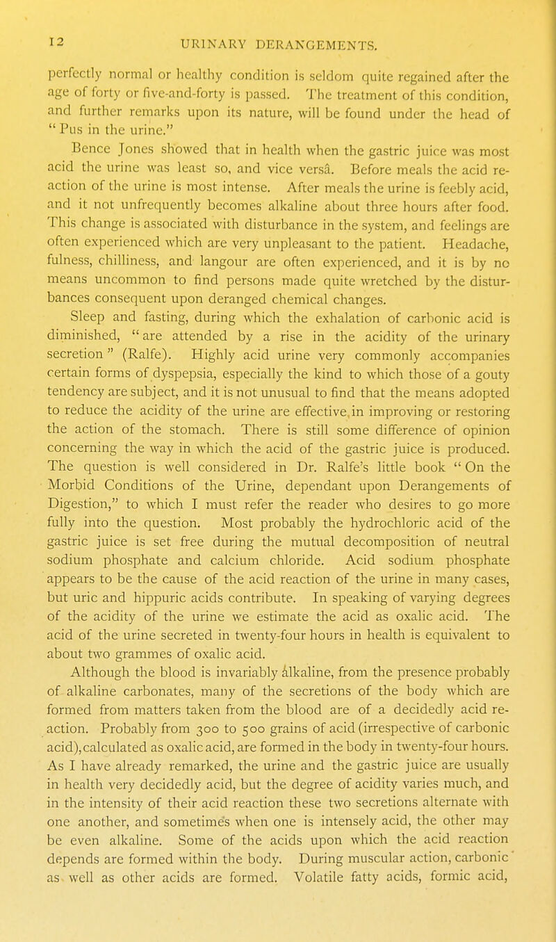 perfectly normal or healthy condition is seldom quite regained after the age of forty or fivc-and-forty is passed. The treatment of this condition, and further remarks upon its nature, will be found under the head of  Pus in the urine. Bence Jones showed that in health when the gastric juice was most acid the urine was least so, and vice versa. Before meals the acid re- action of the urine is most intense. After meals the urine is feebly acid, and it not unfrequently becomes alkaline about three hours after food. This change is associated with disturbance in the system, and feelings are often experienced which are very unpleasant to the patient. Headache, fulness, chilliness, and langour are often experienced, and it is by no means uncommon to find persons made quite wretched by the distur- bances consequent upon deranged chemical changes. Sleep and fasting, during which the exhalation of carbonic acid is diminished, are attended by a rise in the acidity of the urinary secretion (Ralfe). Highly acid urine very commonly accompanies certain forms of dyspepsia, especially the kind to which those of a gouty tendency are subject, and it is not unusual to find that the means adopted to reduce the acidity of the urine are effective, in improving or restoring the action of the stomach. There is still some difference of opinion concerning the way in which the acid of the gastric juice is produced. The question is well considered in Dr. Ralfe's litde book  On the Morbid Conditions of the Urine, dependant upon Derangements of Digestion, to which I must refer the reader who desires to go more fully into the question. Most probably the hydrochloric acid of the gastric juice is set free during the mutual decomposition of neutral sodium phosphate and calcium chloride. Acid sodium phosphate appears to be the cause of the acid reaction of the urine in many cases, but uric and hippuric acids contribute. In speaking of varying degrees of the acidity of the urine we estimate the acid as oxalic acid. The acid of the urine secreted in twenty-four hours in health is equivalent to about two grammes of oxalic acid. Although the blood is invariably alkaline, from the presence probably of alkaline carbonates, many of the secretions of the body which are formed from matters taken from the blood are of a decidedly acid re- action. Probably from 300 to 500 grains of acid (irrespective of carbonic acid), calculated as oxalic acid, are fomied in the body in twenty-four hours. As I have already remarked, the urine and the gastric juice are usually in health very decidedly acid, but the degree of acidity varies much, and in the intensity of their acid reaction these two secretions alternate with one another, and sometime's when one is intensely acid, the other may be even alkaline. Some of the acids upon which the acid reaction depends are formed within the body. During muscular action, carbonic as well as other acids are formed. Volatile fatty acids, formic acid,