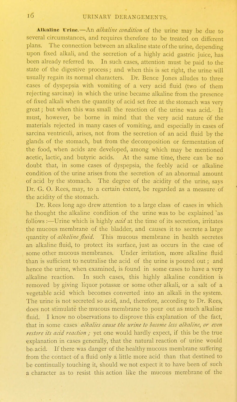 Alkaline Urine.—An alkaline condition of the urine may be due to several circumstances, and requires therefore to be treated on different plans. The connection between an alkaline state of the urine, depending upon fixed alkali, and the secretion of a highly acid gastric juice, has been already referred to. In such cases, attention must be paid to the state of the digestive process; and when this is set right, the urine will usually regain its normal characters. Dr. Bence Jones alludes to three cases of dyspepsia with vomiting of a very acid fluid (two of them rejecting sarcinas) in which the urine became alkaline from the presence of fixed alkali when the quantity of acid set free at the stomach was very great; but when this was small the reaction of the urine was acid. It must, however, be borne in mind that the very acid nature of the materials rejected in many cases of vomiting, and especially in cases of sarcina ventriculi, arises, not from the secretion of an acid fluid by the glands of the stomach, but from the decomposition or fermentation of the food, when acids are developed, among which may be mentioned acetic, lactic, and butyric acids. At the same time, there can be no doubt that, in some cases of dyspepsia, the feebly acid or alkaline condition of the urine arises from the secretion of an abnormal amount of acid by the stomach. The degree of the acidity of the urine, says Dr. G. O. Rees, may, to a certain extent, be regarded as a measure of the acidity of the stomach. Dr. Rees long ago drew attention to a large class of cases in which he thought the alkaline condition of the urine was to be explained as follows :—Urine which is highly acid at the time of its secretion, irritates the mucous membrane of the bladder, and causes it to secrete a large quantity of alkaline fluid. This mucous membrane in health secretes an alkaline fluid, to protect its surface, just as occurs in the case of some other mucous membranes. Under irritation, more alkaline fluid than is sufficient to neutralise the acid of the urine is poured out; and hence the urine, when examined, is found in some cases to have a very alkaline reaction. In such cases, this highly alkaline condition is removed by giving liquor potassse or some other alkali, or a salt of a vegetable acid which becomes converted into an alkali in the system. The urine is not secreted so acid, and, therefore, according to Dr. Rees, does not stimulate the mucous membrane to pour out as much alkaline fluid. I know no observations to disprove this explanation of the fact, that in some cases alkalies cause the uritie to become less alkaline, or even restore its acid reaction ; yet one would hardly expect, if this be the true explanation in cases generally, that the natural reaction of urine would be acid. If there was danger of the healthy mucous membrane suffering from the contact of a fluid only a little more acid than that destined to be continually touching it, should we not expect it to have been of such a character as to resist this action like the mucous membrane of the