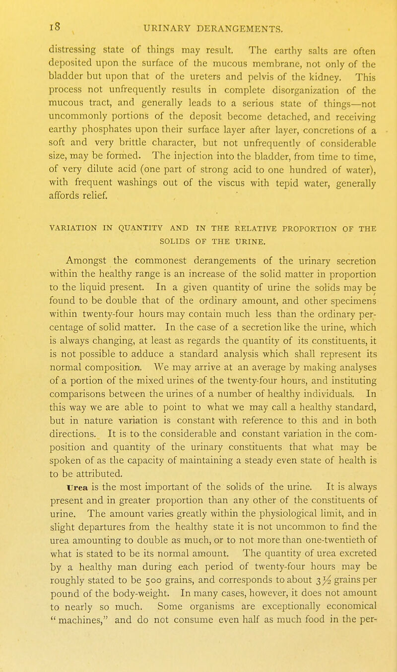 distressing state of things may result. The earthy salts are often deposited upon the surface of the mucous membrane, not only of the bladder but upon that of the ureters and pelvis of the kidney. This process not unfrequently results in complete disorganization of the mucous tract, and generally leads to a serious state of things—not uncommonly portions of the dejjosit become detached, and receiving earthy phosphates upon their surface layer after layer, concretions of a soft and very brittle character, but not unfrequently of considerable size, may be formed. The injection into the bladder, from time to time, of veiy dilute acid (one part of strong acid to one hundred of water), with frequent washings out of the viscus with tepid water, generally affords relief. VARIATION IN QUANTITY AND IN THE RELATIVE PROPORTION OF THE SOLIDS OF THE URINE. Amongst the commonest derangements of the urinary secretion within the healthy range is an increase of the solid matter in proportion to the liquid present. In a given quantity of urine the solids may be found to be double that of the ordinary amount, and other specimens within twenty-four hours may contain much less than the ordinary per- centage of solid matter. In the case of a secretion like the urine, which is always changing, at least as regards the quantity of its constituents, it is not possible to adduce a standard analysis which shall represent its normal composition. We may arrive at an average by making analyses of a portion of the mixed urines of the twenty-four hours, and instituting comparisons between the urines of a number of healthy individuals. In this way we are able to point to what we may call a healthy standard, but in nature variation is constant with reference to this and in both directions. It is to the considerable and constant variation in the com- position and quantity of the urinary constituents that what may be spoken of as the capacity of maintaining a steady even state of health is to be attributed. iTrea is the most important of the solids of the urine. It is always present and in greater proportion than any other of the constituents of urine. The amount varies greatly within the physiological limit, and in slight departures from the healthy state it is not uncommon to find the urea amounting to double as much, or to not more than one-twentieth of what is stated to be its normal amount. The quantity of urea excreted by a healthy man during each period of twenty-four hours may be roughly stated to be 500 grains, and corresponds to about 3^ gi-ainsper pound of the body-weight. In many cases, however, it does not amount to nearly so much. Some organisms are exceptionally economical  machines, and do not consume even half as much food in the per-