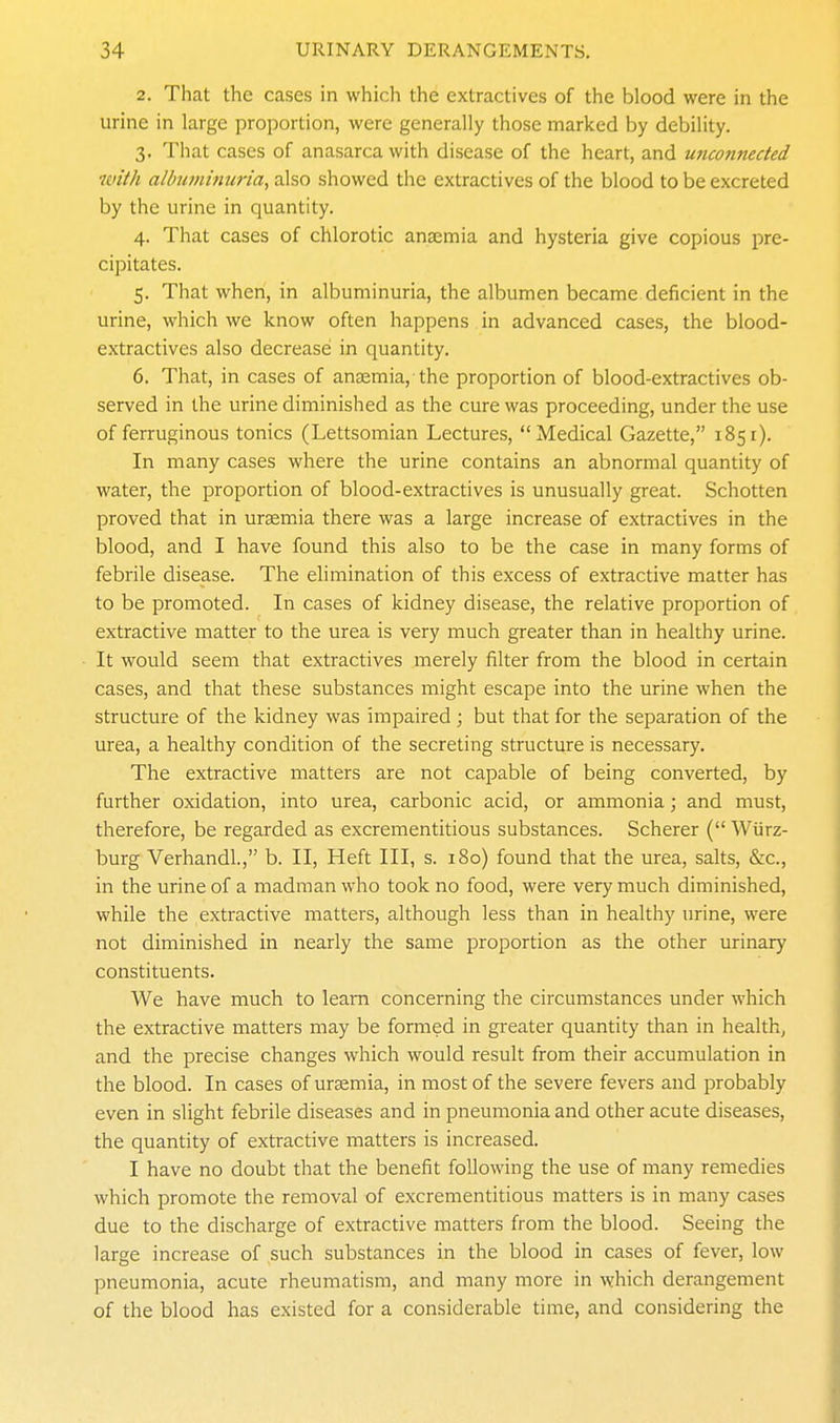 2. That the cases in which the extractives of the blood were in the urine in large proportion, were generally those marked by debility. 3. That cases of anasarca with disease of the heart, and unconnected with albiimimma, also showed the extractives of the blood to be excreted by the urine in quantity. 4. That cases of chlorotic anaemia and hysteria give copious pre- cipitates. 5. That when, in albuminuria, the albumen became deficient in the urine, which we know often happens in advanced cases, the blood- extractives also decrease in quantity. 6. That, in cases of anaemia,-the proportion of blood-extractives ob- served in the urine diminished as the cure was proceeding, under the use of ferruginous tonics (Lettsomian Lectures, Medical Gazette, 1851). In many cases where the urine contains an abnormal quantity of water, the proportion of blood-extractives is unusually great. Schotten proved that in uraemia there was a large increase of extractives in the blood, and I have found this also to be the case in many forms of febrile disease. The elimination of this excess of extractive matter has to be promoted. In cases of kidney disease, the relative proportion of extractive matter to the urea is very much greater than in healthy urine. It would seem that extractives merely filter from the blood in certain cases, and that these substances might escape into the urine when the structure of the kidney was impaired ; but that for the separation of the urea, a healthy condition of the secreting structure is necessary. The extractive matters are not capable of being converted, by further oxidation, into urea, carbonic acid, or ammonia; and must, therefore, be regarded as excrementitious substances. Scherer ( Wiirz- burg Verhandl., b. II, Heft III, s. 180) found that the urea, salts, &c., in the urine of a madman who took no food, were very much diminished, while the extractive matters, although less than in healthy urine, were not diminished in nearly the same proportion as the other urinary constituents. We have much to learn concerning the circumstances under which the extractive matters may be formed in greater quantity than in health, and the precise changes which would result from their accumulation in the blood. In cases of uraemia, in most of the severe fevers and probably even in slight febrile diseases and in pneumonia and other acute diseases, the quantity of extractive matters is increased. I have no doubt that the benefit following the use of many remedies which promote the removal of excrementitious matters is in many cases due to the discharge of extractive matters from the blood. Seeing the large increase of such substances in the blood in cases of fever, low pneumonia, acute rheumatism, and many more in which derangement of the blood has existed for a considerable time, and considering the