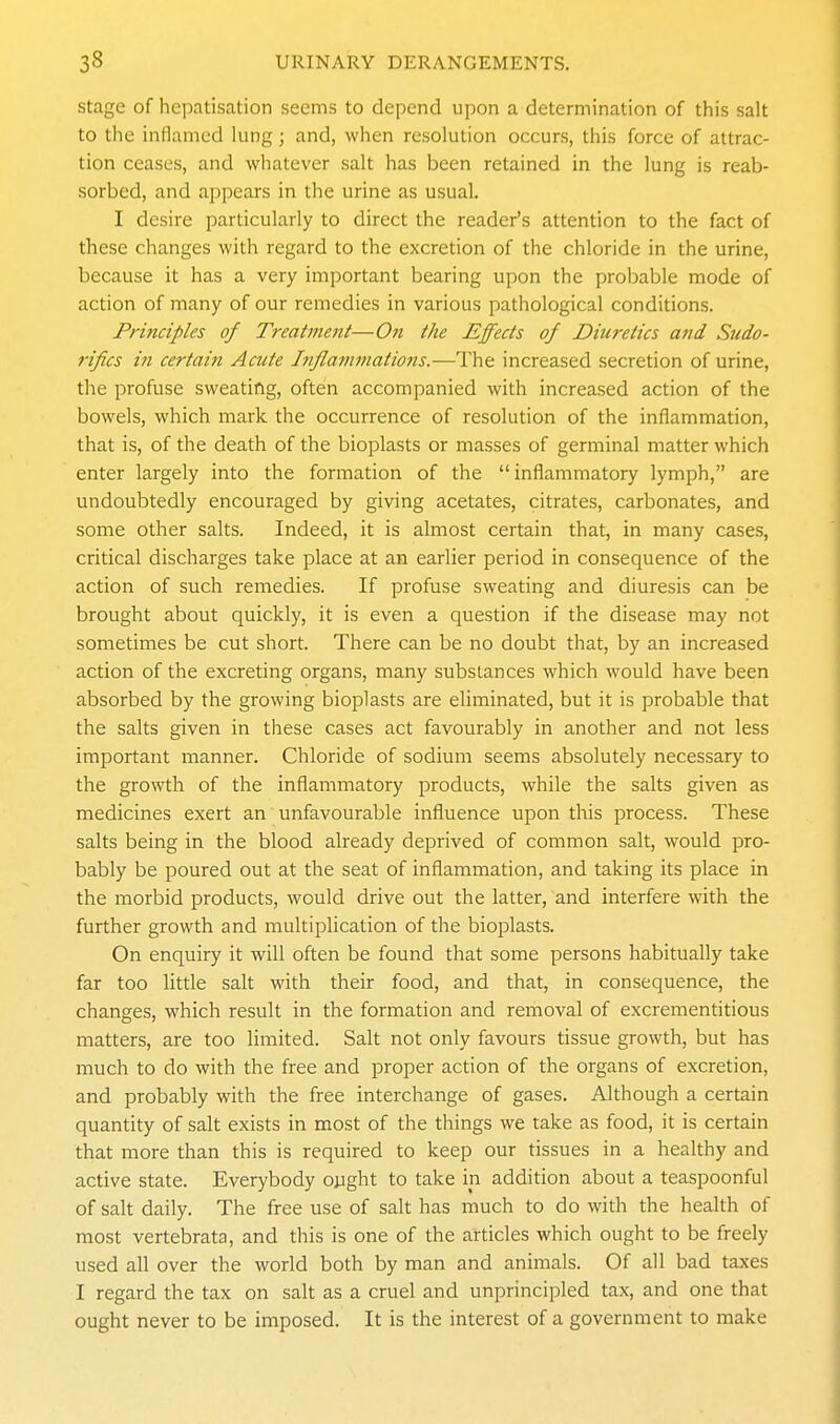 stage of hcpatisation seems to depend upon a determination of this salt to the inflamed lung; and, when resolution occurs, this force of attrac- tion ceases, and whatever salt has been retained in the lung is reab- sorbed, and appears in the urine as usual. I desire particularly to direct the reader's attention to the fact of these changes with regard to the excretion of the chloride in the urine, because it has a very important bearing upon the probable mode of action of many of our remedies in various pathological conditions. Principles of Treatment—On the Effects of Diuretics and Sudo- rifcs in certain Acute Jtiflammatiojis.—The increased secretion of urine, the profuse sweating, often accompanied with increased action of the bowels, which mark the occurrence of resolution of the inflammation, that is, of the death of the bioplasts or masses of germinal matter which enter largely into the formation of the inflammatory lymph, are undoubtedly encouraged by giving acetates, citrates, carbonates, and some other salts. Indeed, it is almost certain that, in many cases, critical discharges take place at an earlier period in consequence of the action of such remedies. If profuse sweating and diuresis can be brought about quickly, it is even a question if the disease may not sometimes be cut short. There can be no doubt that, by an increased action of the excreting organs, many substances which would have been absorbed by the growing bioplasts are eliminated, but it is probable that the salts given in these cases act favourably in another and not less important manner. Chloride of sodium seems absolutely necessary to the growth of the inflammatory products, while the salts given as medicines exert an unfavourable influence upon this process. These salts being in the blood already deprived of common salt, would pro- bably be poured out at the seat of inflammation, and taking its place in the morbid products, would drive out the latter, and interfere with the further growth and multiplication of the bioplasts. On enquiry it will often be found that some persons habitually take far too little salt with their food, and that, in consequence, the changes, which result in the formation and removal of excrementitious matters, are too limited. Salt not only favours tissue growth, but has much to do with the free and proper action of the organs of excretion, and probably with the free interchange of gases. Although a certain quantity of salt exists in most of the things we take as food, it is certain that more than this is required to keep our tissues in a healthy and active state. Everybody ojight to take in addition about a teaspoonful of salt daily. The free use of salt has much to do with the health of most vertebrata, and this is one of the articles which ought to be freely used all over the world both by man and animals. Of all bad taxes I regard the tax on salt as a cruel and unprincipled tax, and one that ought never to be imposed. It is the interest of a government to make