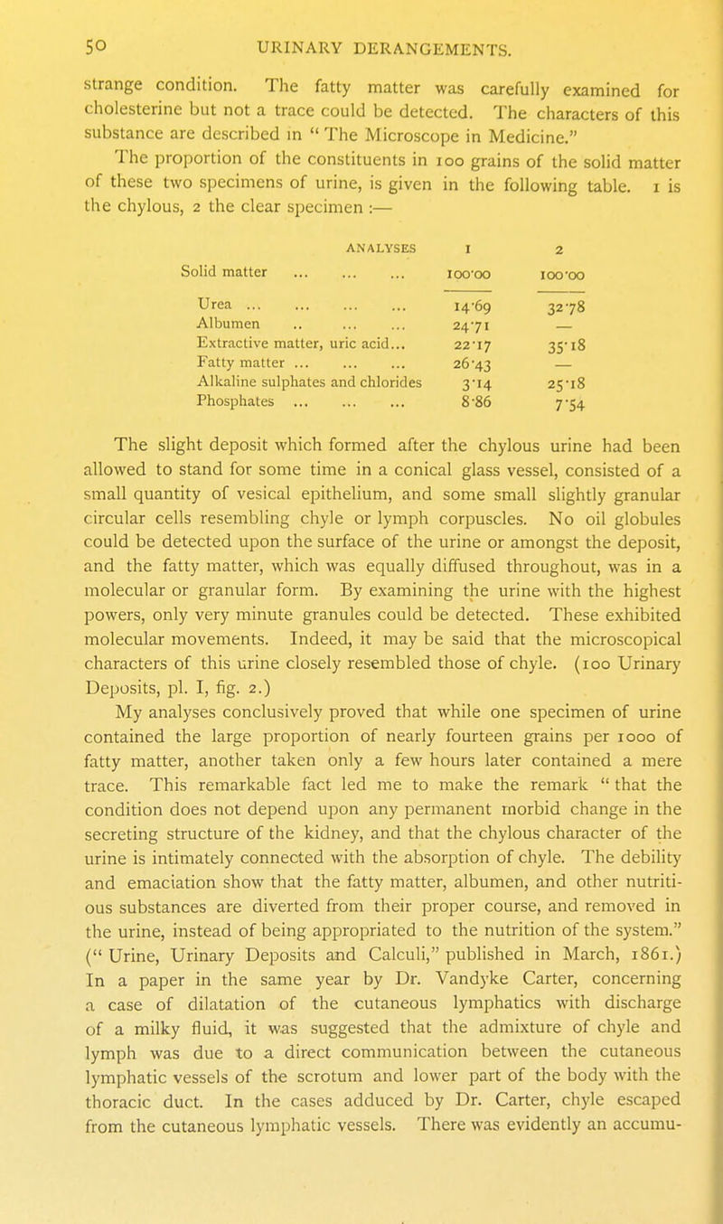 strange condition. The fatty matter was carefully examined for cholesterine but not a trace could be detected. The characters of this substance are described m  The Microscope in Medicine. The proportion of the constituents in loo grains of the solid matter of these two specimens of urine, is given in the following table, i is the chylous, 2 the clear specimen :— ANALYSES I 2 Solid matter lOO'OO 100-oo Urea 14-69 3278 Albumen 2471 Extractive matter, uric acid... 22'17 35-18 Fatty matter ... 26-43 Alkaline sulphates and chlorides 3-14 25-18 Phosphates 8-86 7-54 The slight deposit which formed after the chylous urine had been allowed to stand for some time in a conical glass vessel, consisted of a small quantity of vesical epithelium, and some small slightly granular circular cells resembling chyle or lymph corpuscles. No oil globules could be detected upon the surface of the urine or amongst the deposit, and the fatty matter, which was equally diffused throughout, was in a molecular or granular form. By examining the urine with the highest powers, only very minute granules could be detected. These exhibited molecular movements. Indeed, it may be said that the microscopical characters of this urine closely resembled those of chyle. (100 Urinary Deposits, pi. I, fig. 2.) My analyses conclusively proved that while one specimen of urine contained the large proportion of nearly fourteen grains per 1000 of fatty matter, another taken only a few hours later contained a mere trace. This remarkable fact led me to make the remark  that the condition does not depend upon any permanent morbid change in the secreting structure of the kidney, and that the chylous character of the urine is intimately connected with the absorption of chyle. The debiHty and emaciation show that the fatty matter, albumen, and other nutriti- ous substances are diverted from their proper course, and removed in the urine, instead of being appropriated to the nutrition of the system. ( Urine, Urinary Deposits and Calculi, published in March, 1861.) In a paper in the same year by Dr. Vandyke Carter, concerning a case of dilatation of the cutaneous lymphatics with discharge of a milky fluid, it was suggested that the admixture of chyle and lymph was due to a direct communication between the cutaneous lymphatic vessels of the scrotum and lower part of the body with the thoracic duct. In the cases adduced by Dr. Carter, chyle escaped from the cutaneous lymphatic vessels. There was evidently an accumu-