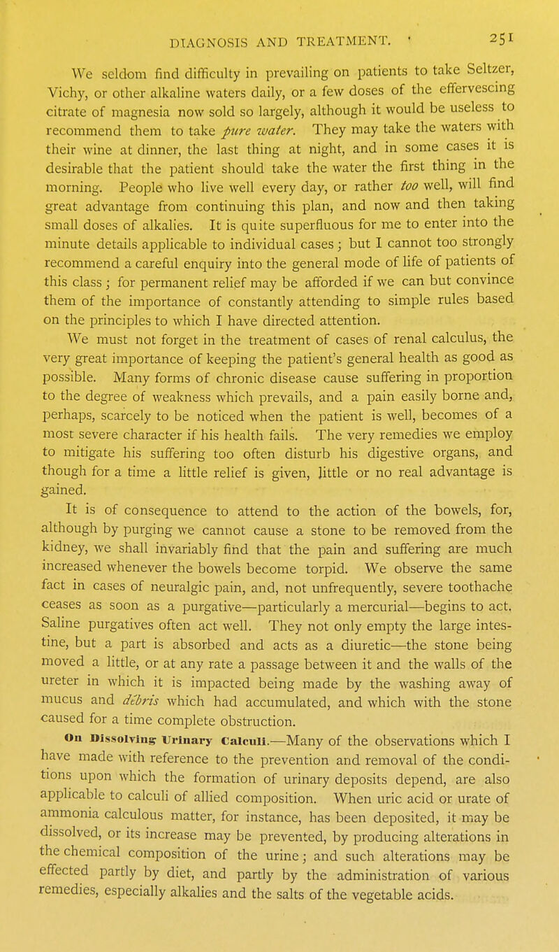 We seldom find difficulty in prevailing on patients to take Seltzer, Vichy, or other alkaline waters daily, or a few doses of the effervescing citrate of magnesia now sold so largely, although it would be useless to recommend them to take pure water. They may take the waters with their wine at dinner, the last thing at night, and in some cases it is desirable that the patient should take the water the first thing in the morning. People who live well every day, or rather too well, will find great advantage from continuing this plan, and now and then taking small doses of alkalies. It is quite superfluous for me to enter into the minute details applicable to individual cases; but I cannot too strongly recommend a careful enquiry into the general mode of life of patients of this class ; for permanent relief may be afforded if we can but convince them of the importance of constantly attending to simple rules based on the principles to which I have directed attention. We must not forget in the treatment of cases of renal calculus, the very great importance of keeping the patient's general health as good as possible. Many forms of chronic disease cause suffering in proportion to the degree of weakness which prevails, and a pain easily borne and, perhaps, scarcely to be noticed when the patient is well, becomes of a most severe character if his health fails. The very remedies we employ to mitigate his suffering too often disturb his digestive organs, and though for a time a httle relief is given, Jittle or no real advantage is gained. It is of consequence to attend to the action of the bowels, for, although by purging we cannot cause a stone to be removed from the kidney, we shall invariably find that the pain and suffering are much increased whenever the bowels become torpid. We observe the same fact in cases of neuralgic pain, and, not unfrequently, severe toothache ceases as soon as a purgative—particularly a mercurial—begins to act. Saline purgatives often act well. They not only empty the large intes- tine, but a part is absorbed and acts as a diuretic—the stone being moved a little, or at any rate a passage between it and the walls of the ureter in which it is impacted being made by the washing away of mucus and dtbris which had accumulated, and which with the stone caused for a time complete obstruction. On Dissolvingr Urinary Calculi.—Many of the observations which I have made with reference to the prevention and removal of the condi- tions upon which the formation of urinary deposits depend, are also applicable to calculi of allied composition. When uric acid or urate of ammonia calculous matter, for instance, has been deposited, it may be dissolved, or its increase may be prevented, by producing alterations in the chemical composition of the urine; and such alterations may be effected partly by diet, and partly by the administration of various remedies, especially alkalies and the salts of the vegetable acids.