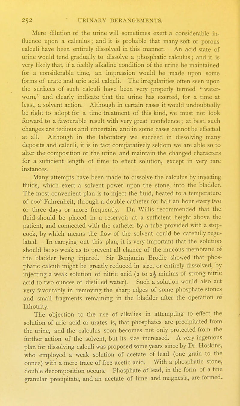 Mere dilution of the urine will sometimes exert a considerable in- fluence upon a calculus; and it is probable that many soft or porous calculi have been entirely dissolved in this manner. An acid state of urine would tend gradually to dissolve a phosphatic calculus; and it is very likely that, if a feebly alkaline condition of the urine be maintained for a considerable time, an impression would be made upon some forms of urate and uric acid calculi. The irregularities often seen upon the surfaces of such calculi have been very properly termed  water- worn, and clearly indicate that the urine has exerted, for a time at least, a solvent action. Although in certain cases it would undoubtedly be right to adopt for a time treatment of this kind, we must not look forward to a favourable result with very great confidence; at best, such changes are tedious and uncertain, and in some cases cannot be effected at all. Although in the laboratory we succeed in dissolving many deposits and calculi, it is in fact comparatively seldom we are able so to alter the composition of the urine and maintain the changed characters for a sufficient length of time to effect solution, except in very rare instances. Many attempts have been made to dissolve the calculus by injecting fluids, which exert a solvent power upon the stone, into the bladder. The most convenient plan is to inject the fluid, heated to a temperature of 100° Fahrenheit, through a double catheter for half an hour every two or three days or more frequently. Dr. Willis recommended that the fluid should be placed in a reservoir at a sufficient height above the patient, and connected with the catheter by a tube provided with a stop- cock, by which means the flow of the solvent could be carefully regu- lated. In carrying out this plan, it is very important that the solution should be so weak as to prevent all chance of the mucous membrane of the bladder being injured. Sir Benjamin Brodie showed that phos- phatic calculi might be greatly reduced in size, or entirely dissolved, by injecting a weak solution of nitric acid (2 to 2^ minims of strong nitric acid to two ounces of distilled water). Such a solution would also act very favourably in removing the sharp edges of some phosphate stones and small fragments remaining in the bladder after the operation of lithotrity. The objection to the use of alkalies in attempting to effect the solution of uric acid or urates is, that phosphates are precipitated from the urine, and the calculus soon becomes not only protected from the further action of the solvent, but its size increased. A very ingenious plan for dissolving calculi was proposed some years since by Dr. Hoskins, who employed a weak solution of acetate of lead (one grain to the ounce) with a mere trace of free acetic acid. With a phosphatic stone, double decomposition occurs. Phosphate of lead, in the form of a fine granular precipitate, and an acetate of lime and magnesia, are formed.