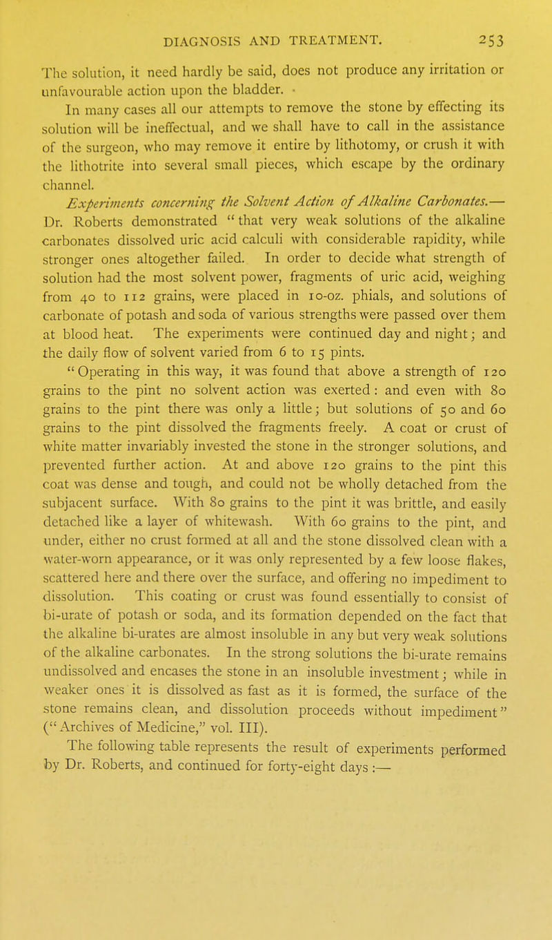 The solution, it need hardly be said, does not produce any irritation or unfavourable action upon the bladder. • In many cases all our attempts to remove the stone by effecting its solution will be ineffectual, and we shall have to call in the assistance of the surgeon, who may remove it entire by lithotomy, or crush it with the lithotrite into several small pieces, which escape by the ordinary channel. Experiments concerning the Solvent Action of Alkaline Carbonates.— Dr. Roberts demonstrated that very weak solutions of the alkaline carbonates dissolved uric acid calculi with considerable rapidity, while stronger ones altogether failed. In order to decide what strength of solution had the most solvent power, fragments of uric acid, weighing from 40 to 112 grains, were placed in lo-oz. phials, and solutions of carbonate of potash and soda of various strengths were passed over them at blood heat. The experiments were continued day and night; and the daily flow of solvent varied from 6 to 15 pints. Operating in this way, it was found that above a strength of 120 grains to the pint no solvent action was exerted: and even with 80 grains to the pint there was only a little; but solutions of 50 and 60 grains to the pint dissolved the fragments freely. A coat or crust of white matter invariably invested the stone in the stronger solutions, and prevented further action. At and above 120 grains to the pint this coat was dense and tough, and could not be wholly detached from the subjacent surface. With 80 grains to the pint it was brittle, and easily detached like a layer of whitewash. With 60 grains to the pint, and under, either no crust formed at all and the stone dissolved clean with a water-worn appearance, or it was only represented by a few loose flakes, scattered here and there over the surface, and offering no impediment to dissolution. This coating or crust was found essentially to consist of bi-urate of potash or soda, and its formation depended on the fact that the alkaline bi-urates are almost insoluble in any but very weak solutions of the alkaline carbonates. In the strong solutions the bi-urate remains undissolved and encases the stone in an insoluble investment; while in weaker ones it is dissolved as fast as it is formed, the surface of the stone remains clean, and dissolution proceeds without impediment ( Archives of Medicine, vol. III). The following table represents the result of experiments performed by Dr. Roberts, and continued for forty-eight days :—