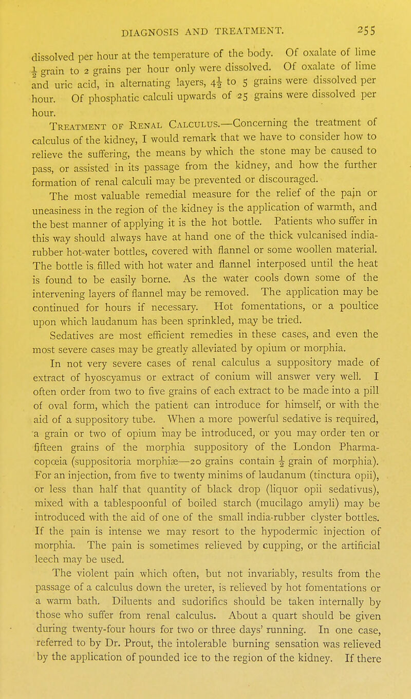 dissolved per hour at the temperature of the body. Of oxalate of lime i grain to 2 grains per hour only were dissolved. Of oxalate of lime and uric acid, in alternating layers, 4^ to 5 grains were dissolved per hour. Of phosphatic calculi upwards of 25 grains were dissolved per hour. Treatment of Renal Calculus.—Concerning the treatment of calculus of the kidney, I would remark that we have to consider how to relieve the suffering, the means by which the stone may be caused to pass, or assisted in its passage from the kidney, and how the further formation of renal calculi may be prevented or discouraged. The most valuable remedial measure for the relief of the pajn or uneasiness in the region of the kidney is the application of warmth, and the best manner of applying it is the hot bottle. Patients who suffer in this way should always have at hand one of the thick vulcanised india- rubber hot-water bottles, covered with flannel or some woollen material. The bottle is filled with hot water and flannel interposed until the heat is found to be easily borne. As the water cools down some of the intervening layers of flannel may be removed. The application may be continued for hours if necessary. Hot fomentations, or a poultice upon which laudanum has been sprinkled, may be tried. Sedatives are most efficient remedies in these cases, and even the most severe cases may be greatly alleviated by opium or morphia. In not very severe cases of renal calculus a suppository made of extract of hyoscyamus or extract of conium will answer very well. I often order from two to five grains of each extract to be made into a pill of oval form, which the patienb can introduce for himself, or with the aid of a suppository tube. When a more powerful sedative is required, a grain or two of opium may be introduced, or you may order ten or fifteen grains of the morphia suppository of the London Pharma- copoeia (suppositoria morphise—20 grains contain ^ grain of morphia). For an injection, from five to twenty minims of laudanum (tinctura opii), or less than half that quantity of black drop (liquor opii sedativus), mixed with a tablespoonful of boiled starch (mucilago amyli) may be introduced with the aid of one of the small india-rubber clyster bottles. If the pain is intense we may resort to the hypodermic injection of morphia. The pain is sometimes relieved by cupping, or the artificial leech may be used. The violent pain which often, but not invariably, results from the passage of a calculus down the ureter, is relieved by hot fomentations or a warm bath. Diluents and sudorifics should be taken internally by those who suffer from renal calculus. About a quart should be given during twenty-four hours for two or three days' running. In one case, referred to by Dr. Prout, the intolerable burning sensation was relieved by the application of pounded ice to the region of the kidney. If there