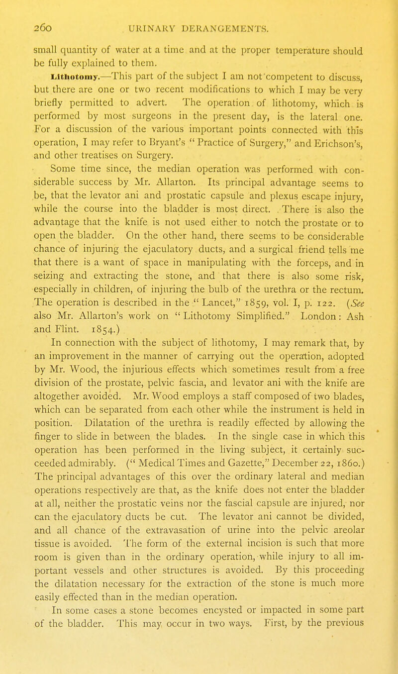 small quantity of water at a time and at the proper temperature should be fully exi)lained to them. L.itiiotoniy.—This part of the subject I am nof competent to discuss, but there are one or two recent modifications to which I may be very briefly permitted to advert. The operation of lithotomy, which is performed by most surgeons in the present day, is the lateral one. For a discussion of the various important points connected with this operation, I may refer to Bryant's  Practice of Surgery, and Erichson's, and other treatises on Surgery. Some time since, the median operation was performed with con- siderable success by Mr. Allarton. Its principal advantage seems to be, that the levator ani and prostatic capsule and plexus escape injury, while the course into the bladder is most direct. . There is also the advantage that the knife is not used either to notch the prostate or to open the bladder. On the other hand, there seems to be considerable chance of injuring the ejaculatory ducts, and a surgical friend tells me that there is a want of space in manipulating with the forceps, and in seizing and extracting the stone, and that there is also some risk, especially in children, of injuring the bulb of the urethra or the rectum. The operation is described in the  Lancet, 1859, vol. I, p. 122. {See also Mr. Allarton's work on  Lithotomy Simplified. London: Ash and Flint. 1854.) In connection with the subject of lithotomy, I may remark that, by an improvement in the manner of carrying out the operation, adopted by Mr. Wood, the injurious effects which sometimes result from a free division of the prostate, pelvic fascia, and levator ani with the knife are altogether avoided. Mr. Wood employs a staff composed of two blades, which can be separated from each other while the instrument is held in position. Dilatation of the urethra is readily effected by allowing the finger to slide in between the blades. In the single case in which this operation has been performed in the living subject, it certainly suc- ceeded admirably. ( Medical Times and Gazette, December 22, i860.) The principal advantages of this over the ordinary lateral and median operations respectively are that, as the knife does not enter the bladder at all, neither the prostatic veins nor the fascial capsule are injured, nor can the ejaculatory ducts be cut. The levator ani cannot be divided, and all chance of the extravasation of urine into the pelvic areolar tissue is avoided. 'I'he form of the external incision is such that more room is given than in the ordinary operation, while injury to all im- portant vessels and other structures is avoided. By this proceeding the dilatation necessary for the extraction of the stone is much more easily effected than in the median operation. In some cases a stone becomes encysted or impacted in some part of the bladder. This may occur in two ways. First, by the previous