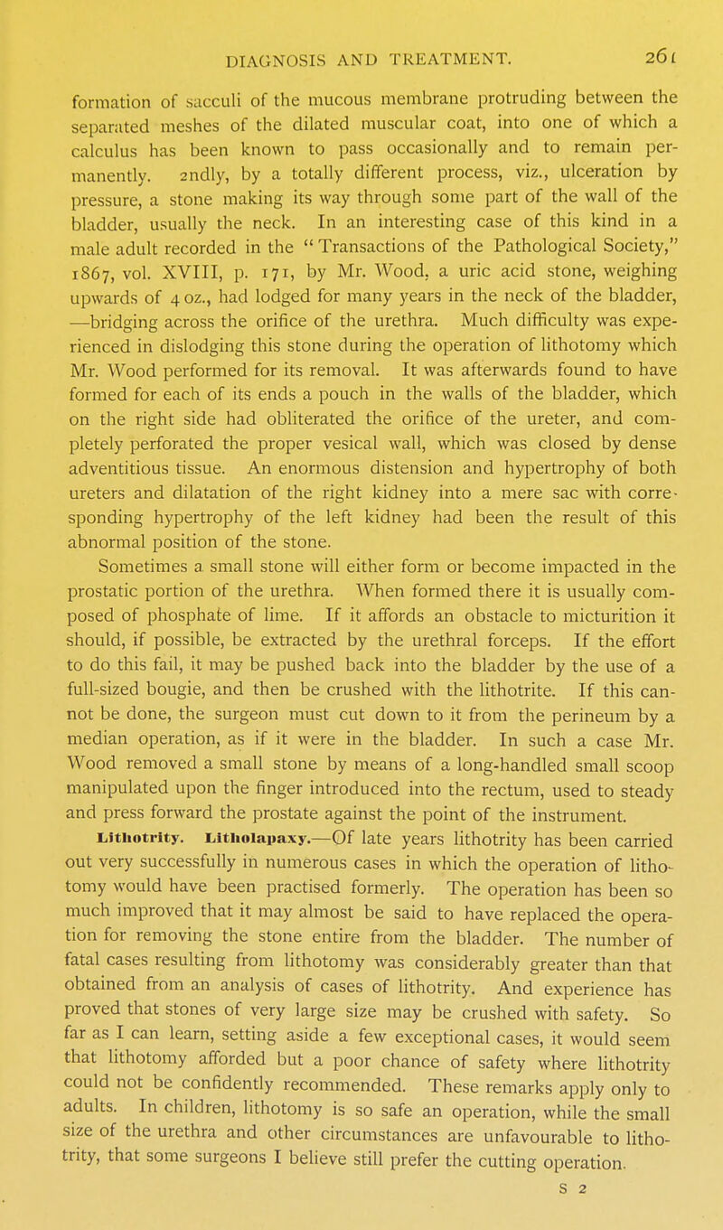 formation of succuli of the mucous membrane protruding between the separated meshes of the dilated muscular coat, into one of which a calculus has been known to pass occasionally and to remain per- manently. 2ndly, by a totally different process, viz., ulceration by pressure, a stone making its way through some part of the wall of the bladder, usually the neck. In an interesting case of this kind in a male adult recorded in the Transactions of the Pathological Society, 1867, vol. XVIII, p. 171, by Mr. Wood, a uric acid stone, weighing upwards of 4 oz., had lodged for many years in the neck of the bladder, ■—bridging across the orifice of the urethra. Much difficulty was expe- rienced in dislodging this stone during the operation of lithotomy which Mr. Wood performed for its removal. It was afterwards found to have formed for each of its ends a pouch in the walls of the bladder, which on the right side had obliterated the orifice of the ureter, and com- pletely perforated the proper vesical wall, which was closed by dense adventitious tissue. An enormous distension and hypertrophy of both ureters and dilatation of the right kidney into a mere sac with corre- sponding hypertrophy of the left kidney had been the result of this abnormal position of the stone. Sometimes a small stone will either form or become impacted in the prostatic portion of the urethra. AVhen formed there it is usually com- posed of phosphate of lime. If it affords an obstacle to micturition it should, if possible, be extracted by the urethral forceps. If the effort to do this fail, it may be pushed back into the bladder by the use of a full-sized bougie, and then be crushed with the lithotrite. If this can- not be done, the surgeon must cut down to it from the perineum by a median operation, as if it were in the bladder. In such a case Mr. Wood removed a small stone by means of a long-handled small scoop manipulated upon the finger introduced into the rectum, used to steady and press forward the prostate against the point of the instrument. Liithotrity. Lltiioiapaxy.—Of late years lithotrity has been carried out very successfully in numerous cases in which the operation of litho- tomy would have been practised formerly. The operation has been so much improved that it may almost be said to have replaced the opera- tion for removing the stone entire from the bladder. The number of fatal cases resulting from lithotomy was considerably greater than that obtained from an analysis of cases of lithotrity. And experience has proved that stones of very large size may be crushed with safety. So far as I can learn, setting aside a few exceptional cases, it would seem that lithotomy afforded but a poor chance of safety where lithotrity could not be confidently recommended. These remarks apply only to adults. In children, lithotomy is so safe an operation, while the small size of the urethra and other circumstances are unfavourable to litho- trity, that some surgeons I believe still prefer the cutting operation.