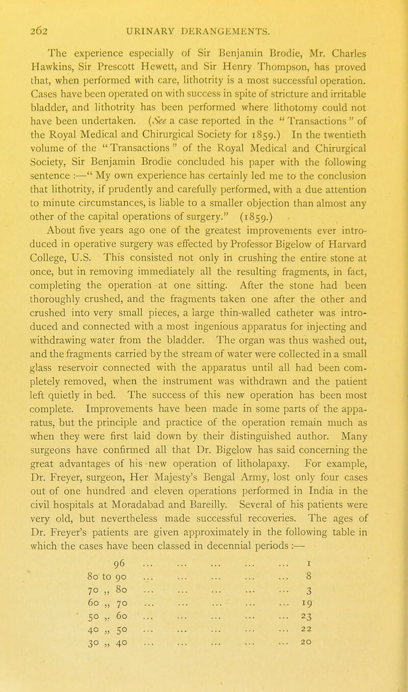 The experience especially of Sir Benjamin Brodie, Mr. Charles Hawkins, Sir Prescott Hewett, and Sir Henry Thompson, has proved that, when performed with care, lithotrity is a most successful operation. Cases have been operated on with success in spite of stricture and irritable bladder, and lithotrity has been performed where lithotomy could not have been undertaken. (See a case reported in the  Transactions  of the Royal Medical and Chirurgical Society for 1859.) In the twentieth volume of the  Transactions  of the Ro.yal Medical and Chirurgical Society, Sir Benjamin Brodie concluded his paper with the following sentence :— My own experience has certainly led me to the conclusion that lithotrity, if prudently and carefully performed, with a due attention to minute circumstances, is liable to a smaller objection than almost any other of the capital operations of surgery. (1859.) About five years ago one of the greatest improvements ever intro- duced in operative surgery was effected by Professor Bigelow of Harvard College, U.S. This consisted not only in crushing the entire stone at once, but in removing immediately all the resulting fragments, in fact, completing the operation at one sitting. After the stone had been thoroughly crushed, and the fragments taken one after the other and crushed into very small pieces, a large thin-walled catheter was intro- duced and connected with a most ingenious apparatus for injecting and withdrawing water from the bladder. The organ was thus washed out, and the fragments carried by the stream of water were collected in a small glass reservoir connected with the apparatus until all had been com- pletely removed, when the instrument was withdrawn and the patient left quietly in bed. The success of this new operation has been most complete. Improvements have been made in some parts of the appa- ratus, but the principle and practice of the operation remain much as when they were first laid down by their distinguished author. Many surgeons have confirmed all that Dr. Bigelow has said concerning the great advantages of his new operation of litholapaxy. For example. Dr. Freyer, surgeon. Her Majesty's Bengal Army, lost only four cases out of one hundred and eleven operations performed in India in the civil hospitals at Moradabad and Bareilly. Several of his patients were very old, but nevertheless made successful recoveries. The ages of Dr. Freyer's patients are given approximately in the following table in which the cases have been classed in decennial periods :— 96 ... ... ... ... ... I 80 to 90 ... ... ... ... ... 8 70 „ 80 3 60 „ 70 19 50 >; 60 23 40 „ 50 22 30 » 40 20