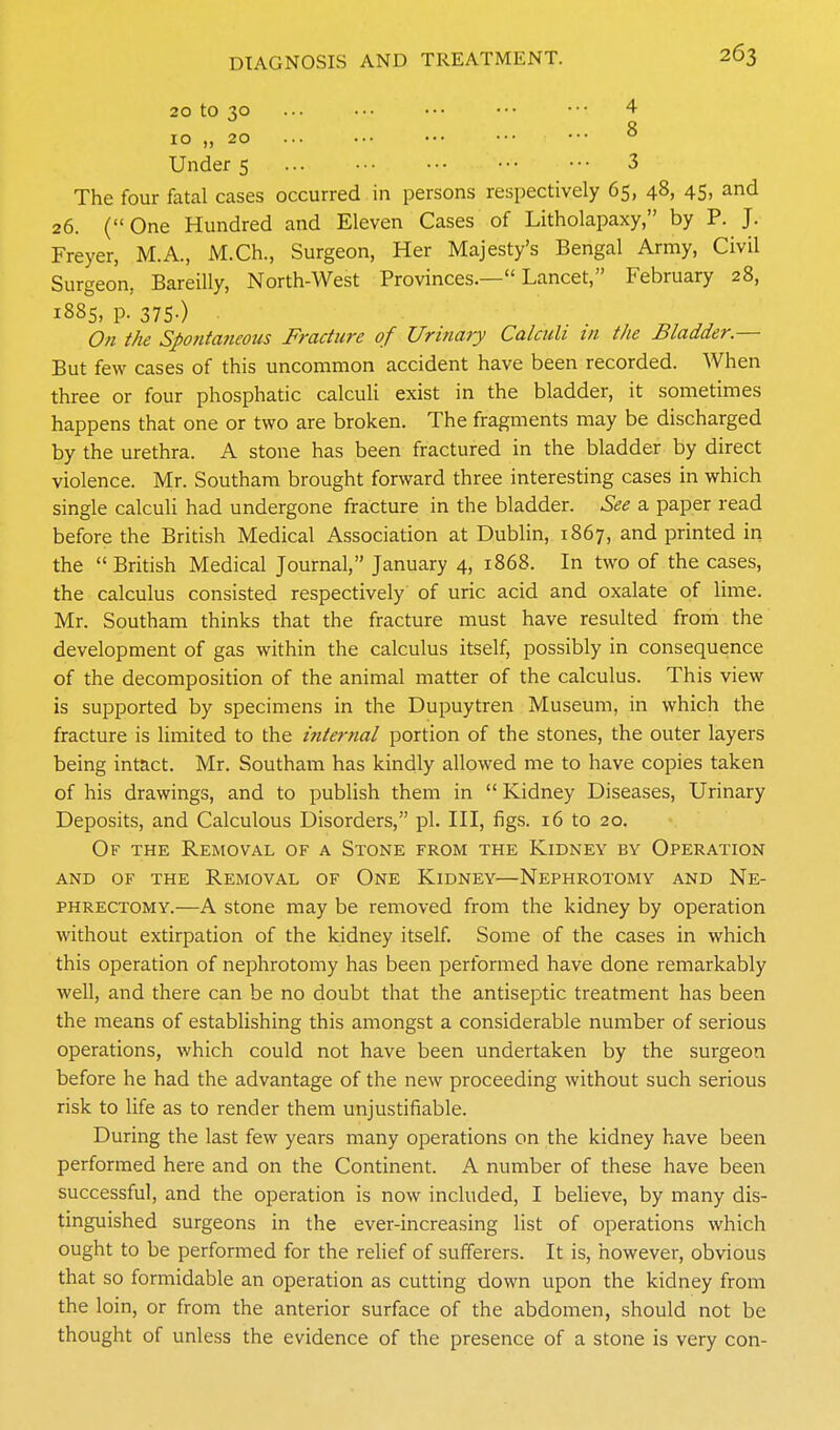 20 to 30 ... ... ••• ■•• ••• 4 Q 10 „ 20 ... ••• ••• ■•• ••• ° Under 5 3 The four fatal cases occurred in persons respectively 65, 48, 45, and 26. (One Hundred and Eleven Cases of Litholapaxy, by P. J. Freyer, M.A., M.Ch., Surgeon, Her Majesty's Bengal Army, Civil Surgeon, Bareilly, North-West Provinces.— Lancet, February 28, 1885, p. 375-) On the Spo?itaneous Fracture of Urinary Calculi in the Bladder.— But few cases of this uncommon accident have been recorded. When three or four phosphatic calculi exist in the bladder, it sometimes happens that one or two are broken. The fragments may be discharged by the urethra. A stone has been fractured in the bladder by direct violence. Mr. Southam brought forward three interesting cases in which single calculi had undergone fracture in the bladder. See a paper read before the British Medical Association at Dublin, 1867, and printed in the British Medical Journal, January 4, 1868. In two of the cases, the calculus consisted respectively' of uric acid and oxalate of lime. Mr. Southam thinks that the fracture must have resulted from the development of gas within the calculus itself, possibly in consequence of the decomposition of the animal matter of the calculus. This view is supported by specimens in the Dupuytren Museum, in which the fracture is limited to the internal portion of the stones, the outer layers being intact. Mr. Southam has kindly allowed me to have copies taken of his drawings, and to publish them in  Kidney Diseases, Urinary Deposits, and Calculous Disorders, pi. Ill, figs. 16 to 20. Of the Removal of a Stone from the Kidney by Operation AND OF THE REMOVAL OF OnE KiDNEY—NEPHROTOMY AND NE- PHRECTOMY.—A stone may be removed from the kidney by operation without extirpation of the kidney itself. Some of the cases in which this operation of nephrotomy has been performed have done remarkably well, and there can be no doubt that the antiseptic treatment has been the means of establishing this amongst a considerable number of serious operations, which could not have been undertaken by the surgeon before he had the advantage of the new proceeding without such serious risk to life as to render them unjustifiable. During the last few years many operations on the kidney have been performed here and on the Continent. A number of these have been successful, and the operation is now included, I beheve, by many dis- tinguished surgeons in the ever-increasing list of operations which ought to be performed for the relief of sufferers. It is, however, obvious that so formidable an operation as cutting down upon the kidney from the loin, or from the anterior surface of the abdomen, should not be thought of unless the evidence of the presence of a stone is very con-