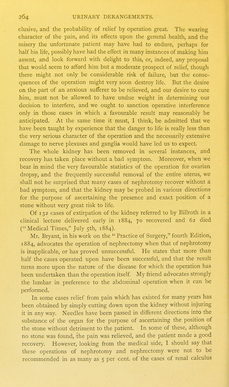 elusive, and the probability of relief by operation great. The wearing character of the pain, and its effects upon the general health, and the misery the unfortunate patient may have had to endure, perhaps for half his life, possibly have had the effect in many instances of making him assent, and look forward with delight to this, or, indeed, any proposal that would seem to afford him but a moderate prospect of relief, though there might not only be considerable risk of failure, but the conse- quences of the operation might very soon destroy life. But the desire on the part of an anxious sufferer to be relieved, and our desire to cure him, must not be allowed to have undue weight in determining our decision to interfere, and we ought to sanction operative interference only in those cases in which a favourable result may reasonably be anticipated. At the same time it must, I think, be admitted that we have been taught by experience that the danger to life is really less than the very serious character of the operation and the necessarily extensive damage to nerve plexuses and ganglia would have led us to expect. The whole kidney has been removed in several instances, and recovery has taken place without a bad symptom. Moreover, when we bear in mind the very favourable statistics of the operation for ovarian dropsy, and the frequently successful removal of the entire uterus, we shall not be surprised that many cases of nephrotomy recover without a bad symptom, and that the kidney may be probed in various directions for the purpose of ascertaining the presence and exact position of a stone without very great risk to life. Of 132 cases of extirpation of the kidney referred to by Billroth in a clinical lecture delivered early in 1884, 70 recovered and 62 died (Medical Times, July 5th, 1884). Mr. Bryant, in his work on the  Practice of Surgery, fourth Edition, 1884, advocates the operation of nephrectomy when that of nephrotomy is inapplicable, or has proved unsuccessful. He states that more than half the cases operated upon have been successful, and that the result turns more upon the nature of the disease for which the operation has been undertaken than the operation itself. My friend advocates strongly the lumbar in preference to the abdominal operation when it can be performed. In some cases relief from pain which has existed for many years has been obtained by simply cutting down upon the kidney without injuring it in any way. Needles have been passed in different directions into the substance of the organ for the purpose of ascertaining the position of the stone without detriment to the patient. In some of these, although no stone was found, the pain was relieved, and the patient made a good recovery. However, looking from the medical side, I should say that these operations of nephrotomy and nephrectomy were not to be recommended in as many as 5 per cent, of the cases of renal calculus