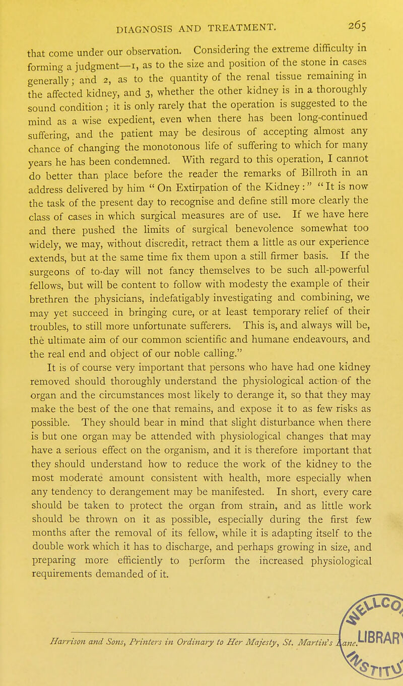 that come under our observation. Considering the extreme difficulty in forming a judgment—i, as to the size and position of the stone in cases generaUy; and 2, as to the quantity of the renal tissue remaining in the affected kidney, and 3, whether the other kidney is in a thoroughly sound condition; it is only rarely that the operation is suggested to the mind as a wise expedient, even when there has been long-continued suffering, and the patient may be desirous of accepting almost any chance of changing the monotonous life of suffering to which for many years he has been condemned. With regard to this operation, I cannot do better than place before the reader the remarks of Billroth in an address delivered by him  On Extirpation of the Kidney:  It is now the task of the present day to recognise and define still more clearly the class of cases in which surgical measures are of use. If we have here and there pushed the limits of surgical benevolence somewhat too widely, we may, without discredit, retract them a little as our experience extends, but at the same time fix them upon a still firmer basis. If the surgeons of to-day will not fancy themselves to be such all-powerful fellows, but will be content to follow with modesty the example of their brethren the physicians, indefatigably investigating and combining, we may yet succeed in bringing cure, or at least temporary relief of their troubles, to still more unfortunate sufferers. This is, and always will be, the ultimate aim of our common scientific and humane endeavours, and the real end and object of our noble calling. It is of course very important that persons who have had one kidney removed should thoroughly understand the physiological action of the organ and the circumstances most likely to derange it, so that they may make the best of the one that remains, and expose it to as few risks as possible. They should bear in mind that slight disturbance when there is but one organ may be attended with physiological changes that may have a serious effect on the organism, and it is therefore important that they should understand how to reduce the work of the kidney to the most moderate amount consistent with health, more especially when any tendency to derangement may be manifested. In short, every care should be taken to protect the organ from strain, and as little work should be thrown on it as possible, especially during the first few months after the removal of its fellow, while it is adapting itself to the double work which it has to discharge, and perhaps growing in size, and preparing more efficiently to perform the increased physiological requirements demanded of it. Harrison and Sons, Prinlejs in Ordinary to Her Majesty, St. Martinis