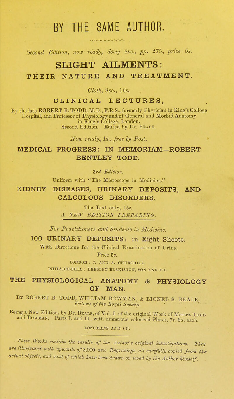 BY THE SAME AUTHOR. Second Edition, now ready, demy Hvo., pp. 275, price 5s. SLIGHT AILMENTS: THEIR NATURE AND TREATMENT. Cloth, %vo., 16s. CLINICAL LECTURES, Bj the late EGBERT B. TODD, M.D., F.R.S., formerly Physician to King's College Hospital, and Professor of Physiology and of General and Morbid Anatomy in King's College, London. Second Edition. Edited by Dr. Beale. Now ready^ Is., free hy Post. ♦ MEDICAL PROGRESS: IN MEMORIAM—ROBERT BENTLEY TODD. ^rd Edition. Uniform with The Microscope in Medicine. KIDNEY DISEASES, URINARY DEPOSITS, AND CALCULOUS DISORDERS. The Text only, 15s. A NEW EDITION PREPABING. For Practitioners and Students in Medicine. 100 URINARY DEPOSITS: in Eight Sheets. With Directions for the Clinical Examination of Urine. Price 5ff. LONDON: J. AND A. CHTJKCHILL. PHILADELPHIA : PEESLEY BLAKISl'ON, SON AND CO. THE PHYSIOLOGICAL ANATOMY & PHYSIOLOGY OF MAN. By EGBERT B. TGDD, WILLIAM BOWMAN, & LIONEL S. BEALE, Fellows of the lioyal Society. ' Being a New Edition, by Dr. Beale, of Vol. I. of the original Work of Messrs. Todd and Bowman. Parts I. and II., with numerous coloured Plates, 7s. Qd. each. LONGMANS AND CO. These Works contain the results of the Author's original investigations. They are illustrated with upwards o/2,000 neiv Engravings, all carefully copied from the actual objects, and most of which have been drawn on wood by the Author himself.