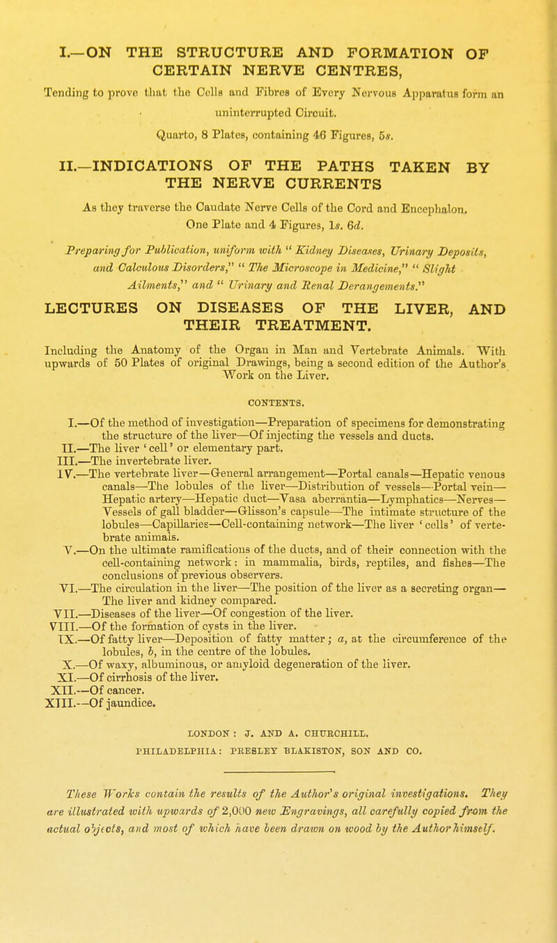 CERTAIN NERVE CENTRES, Tending to prove tliat the Colls and Fibres of Every Nervous Apparatus form an uninterrupted Circuit. Quarto, 8 Plates, containing 46 Figures, 5*. II. —INDICATIONS OF THE PATHS TAKEN BY THE NERVE CURRENTS As they traverse the Caudate Nerve Cells of the Cord and Encephalon, One Plate and 4 Figures, Is. 6d. Freparing for Pu/dication, uniform with  Kidney Biseaxes, TJrina/ry Deposits, and Calculous Bisorders,  TJie Microscope in Medicine  Slight Ailments,^' and  Urinary and Renal Derangements. LECTURES ON DISEASES OF THE LIVER, AND THEIR TREATMENT. Including the Anatomy of the Organ in Man and Vertebrate Animals. With upwards of 50 Plates of original Drawings, being a second edition of the Author's. Work on the Liver. CONTENTS. Of the method of investigation—Preparation of specimens for demonstrating the structure of the liver—Of injecting the vessels and ducts. The liver ' cell' or elementary part. ■The invertebrate liver. The vertebrate liver—General arrangement—Portal canals—Hepatic venous canals—The lobules of the liver—Distribution of vessels—Portal vein— Hepatic artery—Hepatic duct—Vasa aberrantia—Lymphatics—Nerves— Vessels of gall bladder—Glisson's capsule—The intimate structure of the lobules—Capillaries—Cell-containing network—The liver ' colls' of verte- brate animals. On the ultimate ramifications of the ducts, and of their connection with the ceU-containuig network: in mammalia, birds, reptiles, and fishes—The conclusions of previous observers. ■The circulation in the liver—The position of the liver as a secreting organ— The liver and kidney compared. •Diseases of the liver—Of congestion of the liver. -Of the formation of cysts in the liver. •Of fatty liver—Deposition of fatty matter; a, at the circumference of the lobules, b, in the centre of the lobules. Of waxy, albuminous, or amyloid degeneration of the liver. Of cirrhosis of the liver. Of cancer. Of jaundice. LONDON : J. AND A. OHUECHIIL. PHIIADELPIIIA: PRESLEY BIAKISTON, SON AND CO. These Works contain the results of the Author's original investigations. They are illustrated with upwards of 2,000 neio Engravings, all carefully copied fr-om the actual objects, and most of which have been drawn on wood by the Author himself . II.- III. - IV. - V.— VI. VII.^ VIII. IX.- X.- XI.- XII.- XIII.-