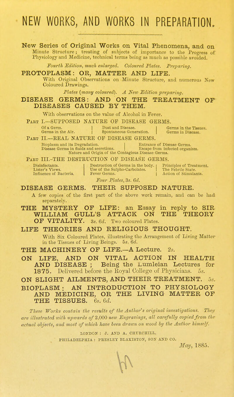 New Series of Original Works on Vital Phenomena, and on Minute Structuro; treating of subjects of importance to tlie Progress of Physiology and Medicine, technical terms being as much as possible avoided. Fourth Edition, much enlarged. Coloured Plates. Preparing. PROTOPLASM: OR, MATTER AND LIFE. With Original Observations on Minute Structure, and numerous New Coloured Drawings. Plates {many coloured). A Neio Edition preparing. DISEASE GERMS: AND ON THE TREATMENT OF DISEASES CAUSED BY THEM. With observations on the value of Alcohol in Fever. pakt I.—supposed natuee oe disease germs. Of a Germ. I Dust and Disease. I Germs in the Tissues. Germs in the Air. ] Spontaneous Generation. | Germs in Disease. Paet II.—EEAL nature OP DISEASE GERMS. Bioplasm and its Degradation. I Entrance of Disease Germs. Disease Germs in fluids and secretions. | Escape from infected organism. Nature and Origin of tiie Contagious Disease Germs. Pabt III.-THE destruction of DISEASE GERMS. Disinfectants. I Destruction of Germs in the body, i Principles of Treatment. Lister's Views. tTse of the Sulpho-Carbolates. | The Febrile Stale. Influence of Bacteria. | Fever Germs. | Action of Stimulants. Four Plates, 3s. Qd. DISEASE GERMS. THEIR SUPPOSED NATURE. A few copies of the first part of the above work remain, and can be had separately. THE MYSTERY OF LIFE: an Essay in reply to SIR WILLIAM GULL'S ATTACK ON THE THEORY OF VITALITY. 3s. Qd. Two coloured Plates. LIFE THEORIES AND RELIGIOUS THOUGHT. With Six Coloured Plates, illustrating the Arrangement of Living Matter in the Tissues of Living Beings, bs. Qd. THE MACHINERY OF LIFE.—A Lecture. 2s. ON LIFE, AND ON VITAL ACTION IN HEALTH AND DISEASE ; Being the Lumleian Lectures for 1875. Delivered before the Royal College of Physiclaas. 5s. ON SLIGHT AILMENTS, AND THEIR TREATMENT. 5s. BIOPLASM: AN INTRODUCTION TO PHYSIOLOGY AND MEDICINE, OR THE LIVING MATTER OF THE TISSUES. 6s. U. These Works contain the results of the Author''s original investigations. They are illustrated with upwards q/ 2,000 new Fngravings, all carefully copied from the actual objects, and most of tohich have been drawn on wood by the Author himself. LONDON : J. AND A. CHUECHILL. PHILADELPHIA : PRESLEY BLAKISTON, SON AND CO. May, 1885.
