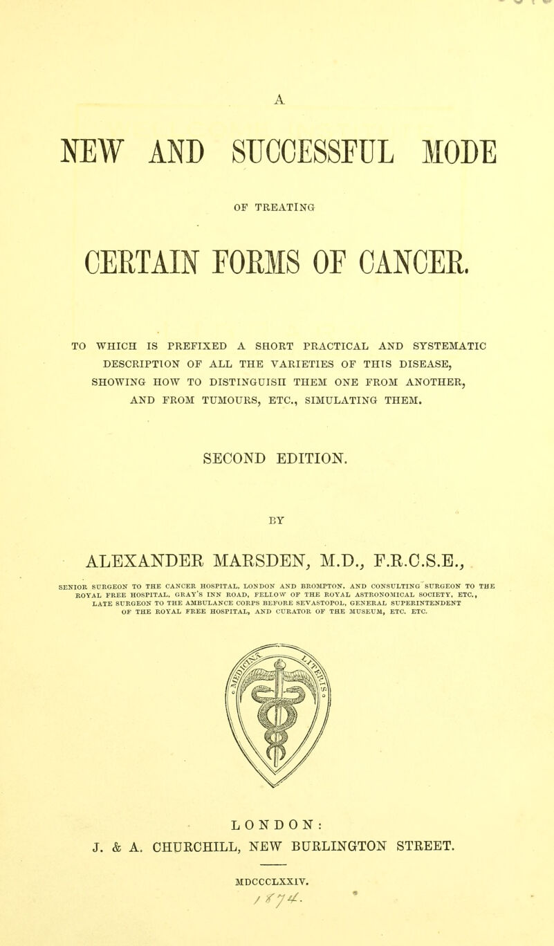 A NEW AND SUCCESSFUL MODE OF TREATING CERTAIN EOMS OE CANCER. TO WHICH IS PREFIXED A SHORT PRACTICAL AND SYSTEMATIC DESCRIPTION OF ALL THE VARIETIES OF THIS DISEASE, SHOWING HOW TO DISTINGUISH THEM ONE FROM ANOTHER, AND FROM TUMOURS, ETC., SIMULATING THEM. SECOND EDITION. BY ALEXANDER MAKSDEN, M.D., F.R.O.S.E., SENIOR SURGEON TO THE CANCER HOSPITAL, LONDON AND BROMPTON. AND CONSULTING SURGEON TO THE ROYAL FREE HOSPITAL. GRAY's INN ROAD, FELLOW OF THE ROYAL ASTRONOMICAL SOCIETY, ETC., LATE SURGEON TO THE AMBULANCE CORPS BEFORE SEVASTOPOL, GENERAL SUPERINTENDENT OF THE ROYAL FREE HOSPITAL, AND CURATOR OF THE MUSEUM, ETC. ETC. LONDON: J. & A. CHURCHILL, NEW BURLINGTON STREET. MDCCCLXXIV.