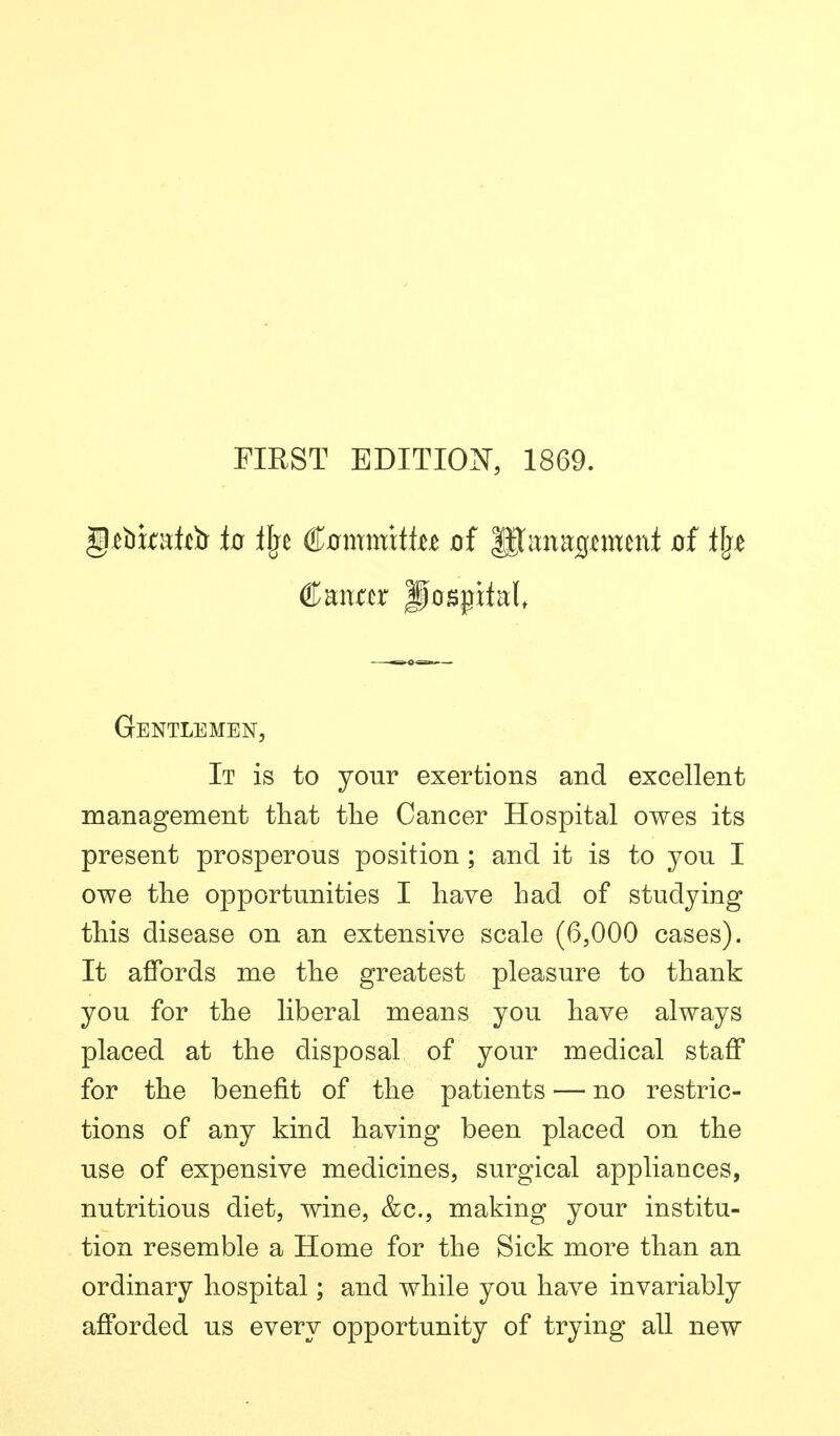 riEST EDITION, 1869. Gentlemen, It is to your exertions and excellent raanagement that the Cancer Hospital owes its present prosperous position ; and it is to you I owe the opportunities I have had of studying this disease on an extensive scale (6,000 cases). It affords me the greatest pleasure to thank you for the liberal means you have always placed at the disposal of your medical staff for the benefit of the patients — no restric- tions of any kind having been placed on the use of expensive medicines, surgical appliances, nutritious diet, wine, &c., making your institu- tion resemble a Home for the Sick more than an ordinary hospital; and while you have invariably afforded us every opportunity of trying all new