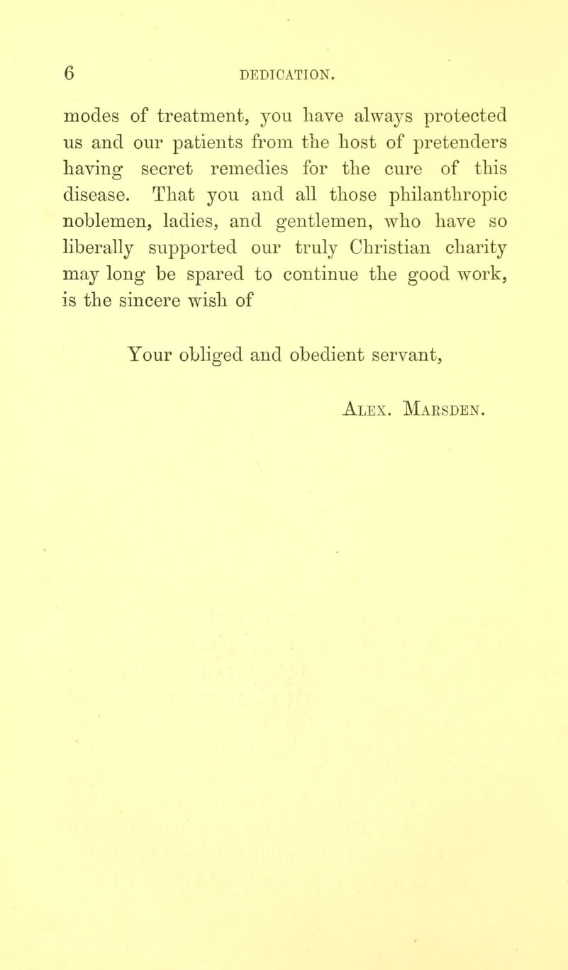 modes of treatment, you have always protected us and our patients from the host of pretenders having secret remedies for the cure of this disease. That you and all those philanthropic noblemen, ladies, and gentlemen, who have so liberally supported our truly Christian charity may long be spared to continue the good work, is the sincere wish of Your obliged and obedient servant. Alex. Marsden.