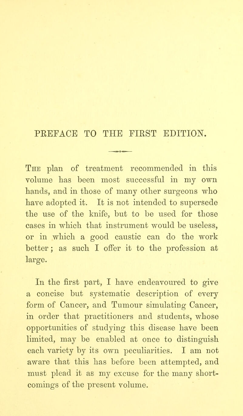 PREFACE TO THE FIRST EDITIOK The plan of treatment recommended in this volume lias been most successful in my own hands, and in those of many other surgeons who have adopted it. It is not intended to supersede the use of the knife, but to be used for those cases in which that instrument would be useless, or in which a good caustic can do the work better; as such I offer it to the profession at large. In the first part, I have endeavoured to give a concise but systematic description of every form of Cancer, and Tumour simulating Cancer, in order that practitioners and students, whose opportunities of studying this disease have been limited, may be enabled at once to distinguish each variety by its own peculiarities. I am not aware that this has before been attempted, and must plead it as my excuse for the many short- comings of the present volume.