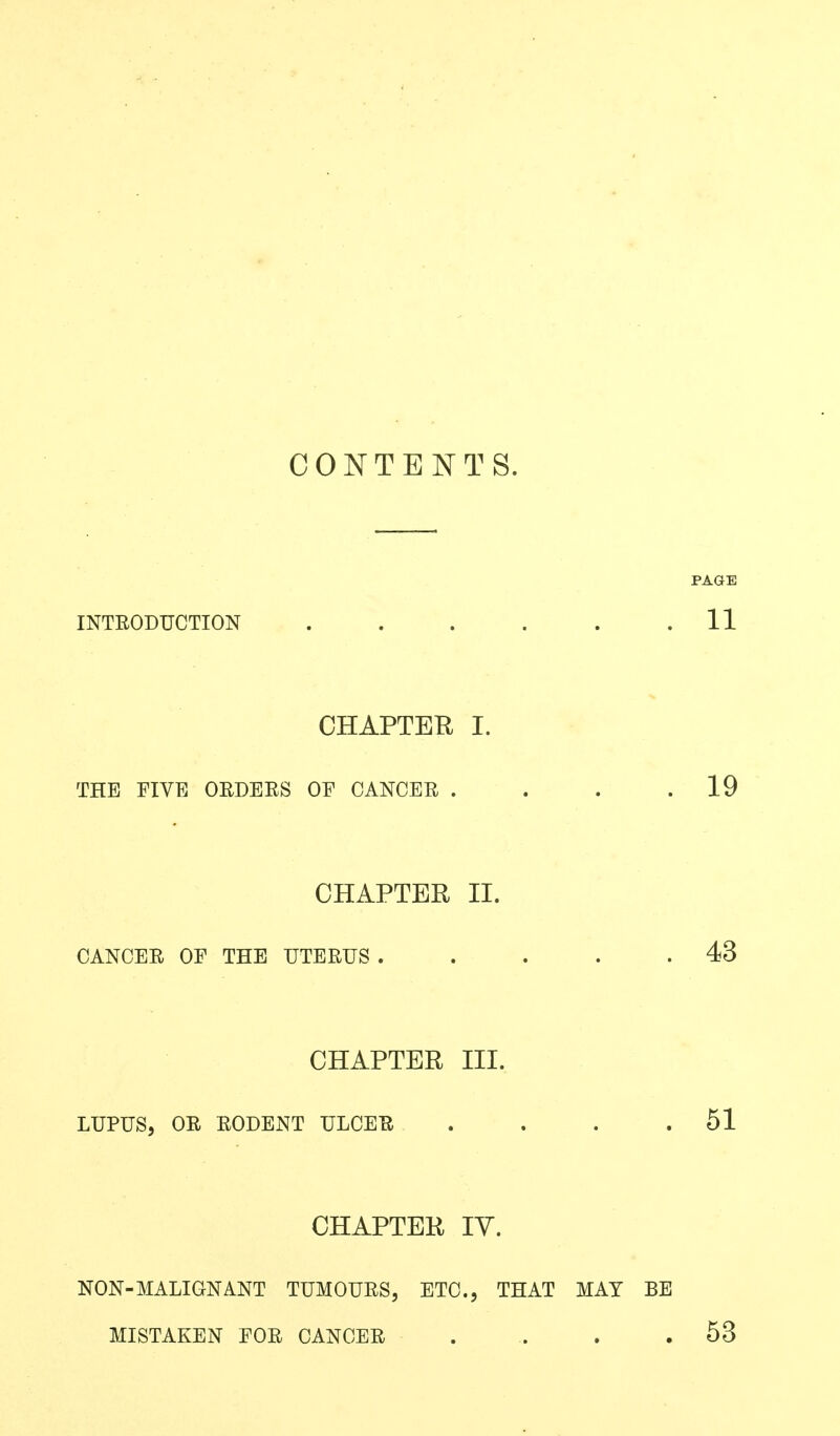 CONTENTS. INTEODUCTION . . . . . .11 CHAPTER I. THE FIVE ORDEES OE CANCER . . . .19 CHAPTER II. CANCER OE THE UTERUS . . . . .43 CHAPTER III. LUPUS, OR RODENT ULCER . . . .51 CHAPTER lY. NON-MALIGNANT TUMOURS, ETC., THAT MAY BE MISTAKEN EOR CANCER . . . .53