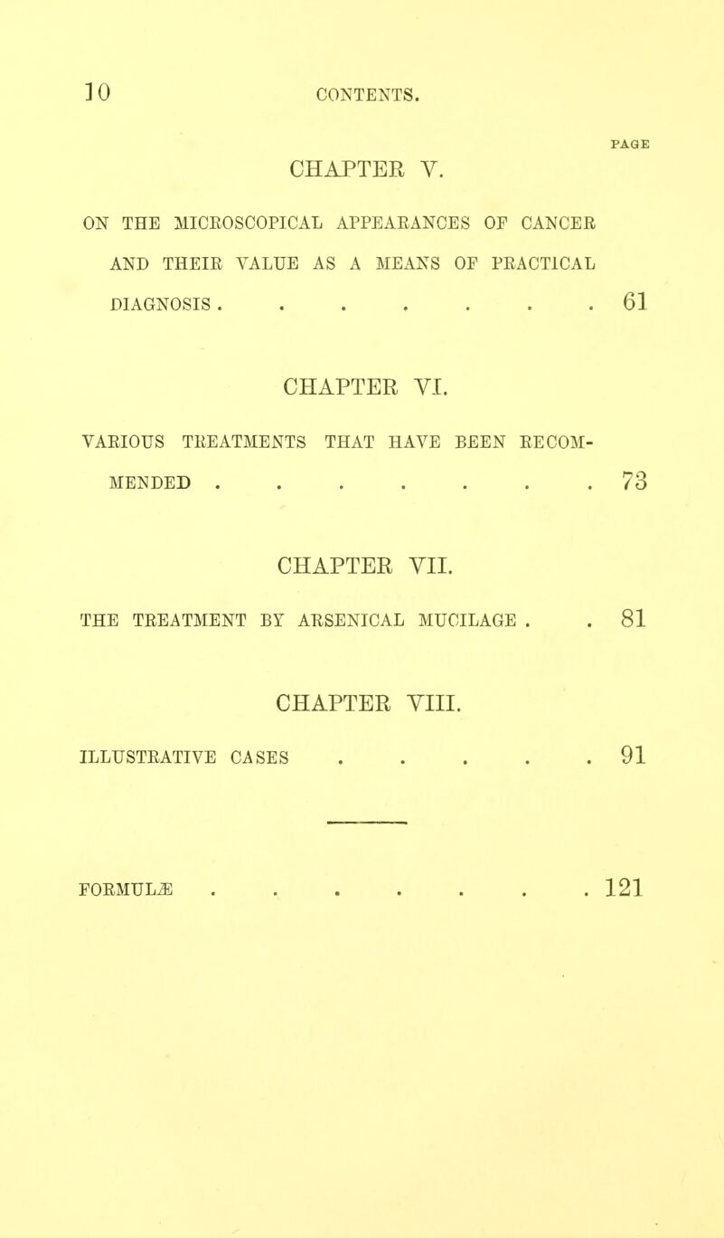 ] 0 CONTENTS. PAGE CHAPTER V. ON THE MICROSCOPICAL APPEARANCES OF CANCER AND THEIR VALUE AS A MEANS OF PRACTICAL DIAGNOSIS 61 CHAPTER VI. VARIOUS TREATMENTS THAT HAA^E BEEN RECOM- MENDED ....... 73 CHAPTER YII. THE TREATMENT BY ARSENICAL MUCILAGE . . 81 CHAPTER YIII. ILLUSTRATIVE CASES . . . . .91 FORMULA ....... 121