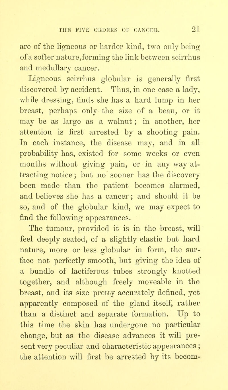 are of the ligneous or harder kind, two only being of a softer nature, forming the link between scirrhus and medullary cancer. Ligneous scirrhus globular is generally first discovered by accident. Thus, in one case a lady, while dressing, finds she has a hard lump in her breast, perhaps only the size of a bean, or it may be as large as a walnut; in another, her attention is first arrested by a shooting pain. In each instance, the disease may, and in all probability has, existed for some v^eeks or even months without giving pain, or in any way at- tracting notice; but no sooner has the discovery been made than the patient becomes alarmed, and believes she has a cancer; and should it be so, and of the globular kind, we may expect to find the following appearances. The tumour, provided it is in the breast, will feel deeply seated, of a slightly elastic but hard nature, more or less globular in form, the sur- face not perfectly smooth, but giving the idea of a bundle of lactiferous tubes strongly knotted together, and although freely moveable in the breast, and its size pretty accurately defined, yet apparently composed of the gland itself, rather than a distinct and separate formation. Up to this time the skin has undergone no particular change, but as the disease advances it will pre- sent very peculiar and characteristic appearances ; the attention will first be arrested by its becom-