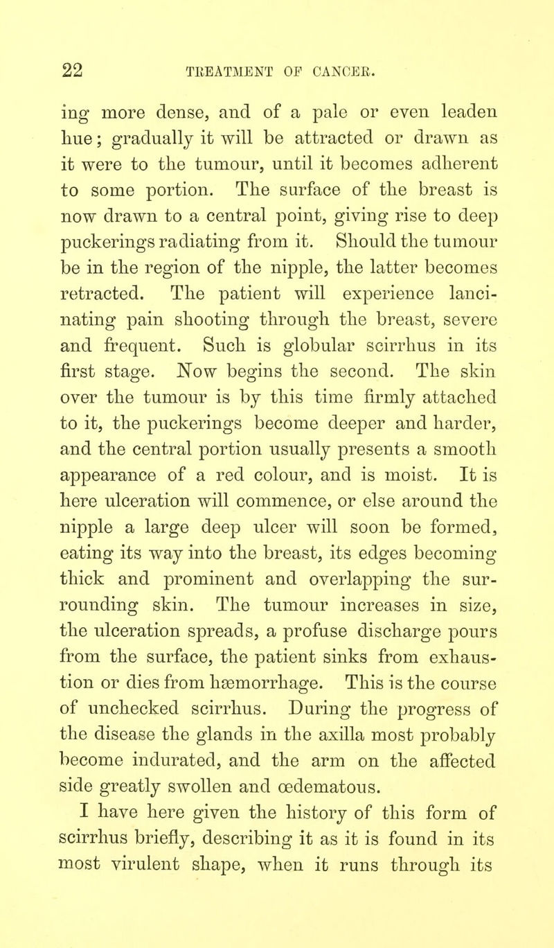 ing more dense, and of a pale or even leaden hue; gradually it will be attracted or drawn as it were to the tumour, until it becomes adherent to some portion. The surface of the breast is now drawn to a central point, giving rise to deep puckerings radiating from it. Should the tumour be in the region of the nipple, the latter becomes retracted. The patient will experience lanci- nating pain shooting through the breast, severe and frequent. Such is globular scirrhus in its first stage. Now begins the second. The skin over the tumour is by this time firmly attached to it, the puckerings become deeper and harder, and the central portion usually presents a smooth appearance of a red colour, and is moist. It is here ulceration will commence, or else around the nipple a large deep ulcer will soon be formed, eating its way into the breast, its edges becoming thick and prominent and overlapping the sur- rounding skin. The tumour increases in size, the ulceration spreads, a profuse discharge pours from the surface, the patient sinks from exhaus- tion or dies from hsemorrhage. This is the course of unchecked scirrhus. During the progress of the disease the glands in the axilla most probably become indurated, and the arm on the affected side greatly swollen and cedematous. I have here given the history of this form of scirrhus briefly, describing it as it is found in its most virulent shape, when it runs through its