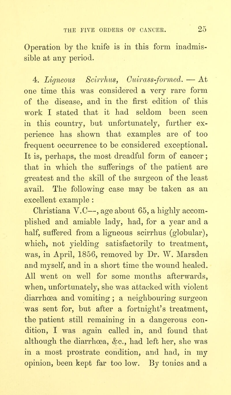 Operation by the knife is in this form inadmis- sible at any period. 4. Ligneous Scirrhus, Cuirass-formed. — At one time this was considered a very rare form of the disease, and in the first edition of this work I stated that it had seldom been seen in this country, but unfortunately, further ex- perience has shown that examples are of too frequent occurrence to be considered exceptional. It is, perhaps, the most dreadful form of cancer; that in which the sufferings of the patient are greatest and the skill of the surgeon of the least avail. The following case may be taken as an excellent example : Christiana V.C—, age about 65, a highly accom- plished and amiable lady, had, for a year and a half, suffered from a ligneous scirrhus (globular), which, not yielding satisfactorily to treatment, was, in April, 1856, removed by Dr. W. Marsden and myself, and in a short time the wound healed. All went on well for some months afterwards, when, unfortunately, she was attacked with violent diarrhoea and vomiting ; a neighbouring surgeon was sent for, but after a fortnight's treatment, the patient still remaining in a dangerous con- dition, I was again called in, and found that although the diarrhoea, ^c, had left her, she was in a most prostrate condition, and had, in my opinion, been kept far too low. By tonics and a