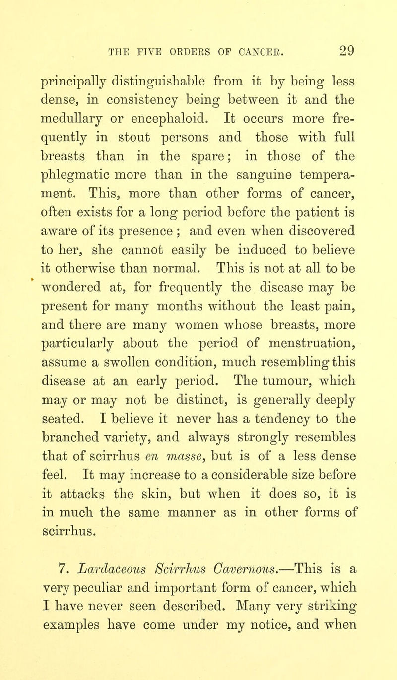 principally distinguishable from it by being less dense, in consistency being between it and tlie medullary or enceplialoid. It occurs more fre- quently in stout persons and those with full breasts than in the spare; in those of the phlegmatic more than in the sanguine tempera- ment. This, more than other forms of cancer, often exists for a long period before the patient is aware of its presence ; and even when discovered to her, she cannot easily be induced to believe it otherwise than normal. This is not at all to be wondered at, for frequently the disease may be present for many months without the least pain, and there are many women whose breasts, more particularly about the period of menstruation, assume a swollen condition, much resembling this disease at an early period. The tumour, which may or may not be distinct, is generally deeply seated. I believe it never has a tendency to the branched variety, and always strongly resembles that of scirrhus en masse, but is of a less dense feel. It may increase to a considerable size before it attacks the skin, but when it does so, it is in much the same manner as in other forms of scirrhus. 7. Lardaceous Scirrhus Cavernous.—This is a very peculiar and important form of cancer, which I have never seen described. Many very striking examples have come under my notice, and when