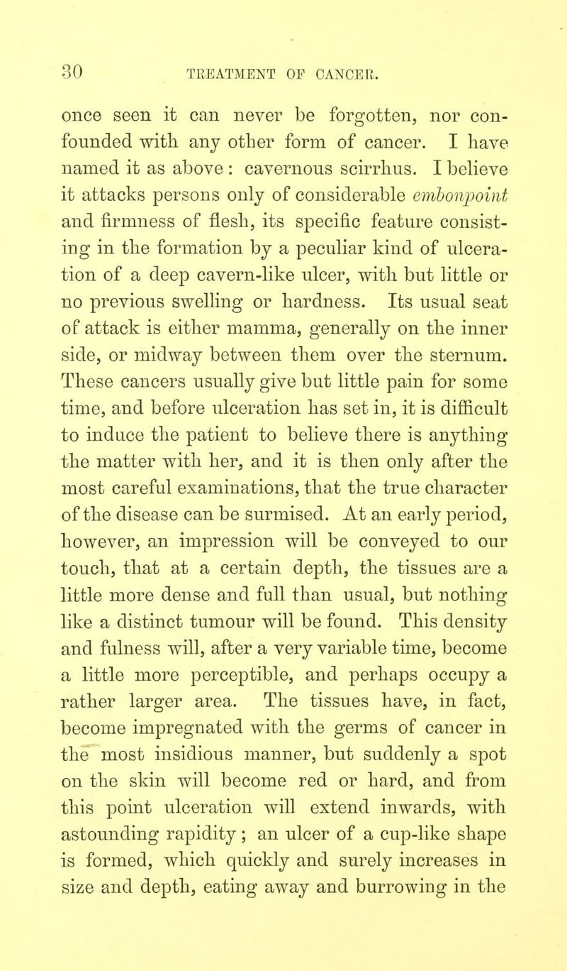 once seen it can never be forgotten, nor con- founded with any other form of cancer. I have named it as above : cavernous scirrhus. I believe it attacks persons only of considerable embonpoint and firmness of flesh, its specific feature consist- ing in the formation by a peculiar kind of ulcera- tion of a deep cavern-like ulcer, with but little or no previous swelling or hardness. Its usual seat of attack is either mamma, generally on the inner side, or midway between them over the sternum. These cancers usually give but little pain for some time, and before ulceration has set in, it is difficult to indace the patient to believe there is anything the matter with her, and it is then only after the most careful examinations, that the true character of the disease can be surmised. At an early period, however, an impression will be conveyed to our touch, that at a certain depth, the tissues are a little more dense and full than usual, but nothing like a distinct tumour will be found. This density and fulness will, after a very variable time, become a little more perceptible, and perhaps occupy a rather larger area. The tissues have, in fact, become impregnated with the germs of cancer in the most insidious manner, but suddenly a spot on the skin will become red or hard, and from this point ulceration will extend inwards, with astounding rapidity; an ulcer of a cup-like shape is formed, which quickly and surely increases in size and depth, eating away and burrowing in the
